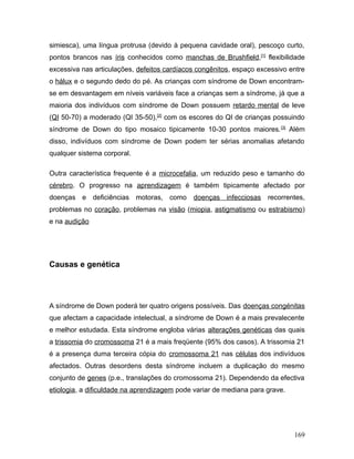 simiesca), uma língua protrusa (devido à pequena cavidade oral), pescoço curto,
pontos brancos nas íris conhecidos como manchas de Brushfield,[1] flexibilidade
excessiva nas articulações, defeitos cardíacos congênitos, espaço excessivo entre
o hálux e o segundo dedo do pé. As crianças com síndrome de Down encontram-
se em desvantagem em níveis variáveis face a crianças sem a síndrome, já que a
maioria dos indivíduos com síndrome de Down possuem retardo mental de leve
(QI 50-70) a moderado (QI 35-50), [2] com os escores do QI de crianças possuindo
síndrome de Down do tipo mosaico tipicamente 10-30 pontos maiores. [3] Além
disso, indivíduos com síndrome de Down podem ter sérias anomalias afetando
qualquer sistema corporal.

Outra característica frequente é a microcefalia, um reduzido peso e tamanho do
cérebro. O progresso na aprendizagem é também tipicamente afectado por
doenças e deficiências motoras, como         doenças infecciosas recorrentes,
problemas no coração, problemas na visão (miopia, astigmatismo ou estrabismo)
e na audição




Causas e genética




A síndrome de Down poderá ter quatro origens possíveis. Das doenças congénitas
que afectam a capacidade intelectual, a síndrome de Down é a mais prevalecente
e melhor estudada. Esta síndrome engloba várias alterações genéticas das quais
a trissomia do cromossoma 21 é a mais freqüente (95% dos casos). A trissomia 21
é a presença duma terceira cópia do cromossoma 21 nas células dos indivíduos
afectados. Outras desordens desta síndrome incluem a duplicação do mesmo
conjunto de genes (p.e., translações do cromossoma 21). Dependendo da efectiva
etiologia, a dificuldade na aprendizagem pode variar de mediana para grave.




                                                                              169
 