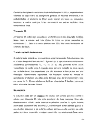Os efeitos da cópia extra variam muito de indivíduo para indivíduo, dependendo da
extensão da cópia extra, do background genético, de factores ambientais, e de
probabilidades. A síndrome de Down pode ocorrer em todas as populações
humanas, e efeitos análogos foram encontrados em outras espécies como
chimpanzés e ratos.

Trissomia 21

A trissomia 21 poderá ser causada por um fenómeno de não-disjunção meiótico.
Neste caso, a criança terá três cópias de todos os genes presentes no
cromossoma 21. Esta é a causa apontada em 95% dos casos observados de
síndrome de Down.

Translocação Robertsoniana

O material extra poderá ser proveniente de uma translocação Robertsoniana, isto
é, o braço longo do Cromossoma 21 liga-se topo a topo com outro cromossoma
acrocêntrico (cromossomas 13, 14, 15, 21 ou 22), podendo haver assim
variabilidade na região extra. A mutação pode ser uma mutação de novo e pode
ser herdada de um dos progenitores que não apresenta a doença pois tem uma
translação Robertsoniana equilibrada. Por disjunção normal na meiose os
gâmetas são produzidos uma cópia extra do braço longo do Cromossoma 21. Esta
é a causa de 2 - 3% das síndromes de Down observadas. É também conhecida
como "síndrome de Down familiar".

Mosaicismo

O indivíduo pode ser um mosaico de células com arranjo genético normal e
células com trissomia 21. Isto pode acontecer de duas maneiras: Uma não-
disjunção numa divisão celular durante as primeiras divisões do zigoto, ficando
assim essa célula com uma trissomia 21, dando origem a mais células iguais a si
nas divisões seguintes e as restantes células permanecendo normais; ou então
poderá acontecer o contrário, um zigoto ou embrião com síndrome de Down sofrer


                                                                             170
 