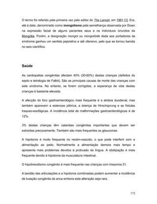 O termo foi referido pela primeira vez pelo editor do The Lancet, em 1961 [1]. Era,
até à data, denominado como mongolismo pela semelhança observada por Down
na expressão facial de alguns pacientes seus e os indivíduos oriundos da
Mongólia. Porém, a designação mongol ou mongolóide dada aos portadores da
síndrome ganhou um sentido pejorativo e até ofensivo, pelo que se tornou banida
no seio científico.




Saúde

As cardiopatias congénitas afectam 40% (30-60%) destas crianças (defeitos do
septo e tetralogia de Fallot). São as principais causas de morte das crianças com
este síndroma. No entanto, se forem corrigidas, a esperança de vida destas
crianças é bastante elevada.

A afecção do foro gastroenterológico mais frequente é a atrésia duodenal, mas
também aparecem a estenose pilórica, a doença de Hirschsprung e as fístulas
traqueo-esofágicas. A incidência total de malformações gastroenterológicas é de
12%.

3% destas crianças têm cataratas congénitas importantes que devem ser
extraídas precocemente. Também são mais frequentes os glaucomas.

A hipotonia é muito frequente no recém-nascido, o que pode interferir com a
alimentação ao peito. Normalmente a alimentação demora mais tempo e
apresenta mais problemas devidos à protrusão da língua. A obstipação é mais
frequente devido à hipotonia da musculatura intestinal.

O hipotireoidismo congénito é mais frequente nas crianças com trissomia 21.

A laxidão das articulações e a hipotonia combinadas podem aumentar a incidência
de luxação congénita da anca embora esta alteração seja rara.



                                                                               172
 