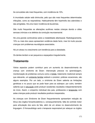As convulsões são mais frequentes, com incidência de 10%.

A imunidade celular está diminuída, pelo que são mais frequentes determinadas
infecções, como as respiratórias. Habitualmente têm hipertrofia dos adenóides e
das amígdalas. Há uma maior incidência de leucémias.

São muito frequentes as alterações auditivas nestas crianças devido a otites
serosas crónicas e os defeitos da condução neurosensorial.

Há uma grande controvérsia sobre a instabilidade atlantoaxial. Radiologicamente,
15% ou mais dos casos apresentam evidência deste facto, mas há muito poucas
crianças com problemas neurológicos associados.

Há um atraso no crescimento com tendência para a obesidade.

Os dentes tendem a ser pequenos e espaçados irregularmente.


Tratamento

Vários aspectos podem contribuir para um aumento do desenvolvimento da
criança com síndrome de Down: intervenção precoce na aprendizagem,
monitorização de problemas comuns como a tiróide, tratamento medicinal sempre
que relevante, um ambiente familiar estável e condutor, práticas vocacionais, são
alguns exemplos. Por um lado, a síndrome de Down salienta as limitações
genéticas e no pouco que se pode fazer para as sobrepor; por outro, também
salienta que a educação pode produzir excelentes resultados independentemente
do início. Assim, o empenho individual dos pais, professores e terapeutas com
estas crianças pode produzir resultados positivos inesperados.

As crianças com Síndrome de Down frequentemente apresentam redução do
tônus dos órgãos fonoarticulatórios e, consequentemente, falta de controle motor
para articulação dos sons da fala, além de um atraso no desenvolvimento da
linguagem. O fonoaudiólogo será o terapeuta responsável por adequar os órgãos



                                                                             173
 