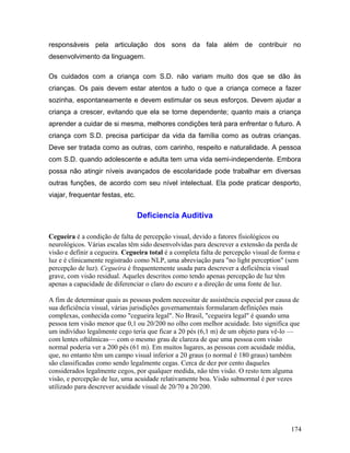 responsáveis pela articulação dos sons da fala além de contribuir no
desenvolvimento da linguagem.

Os cuidados com a criança com S.D. não variam muito dos que se dão às
crianças. Os pais devem estar atentos a tudo o que a criança comece a fazer
sozinha, espontaneamente e devem estimular os seus esforços. Devem ajudar a
criança a crescer, evitando que ela se torne dependente; quanto mais a criança
aprender a cuidar de si mesma, melhores condições terá para enfrentar o futuro. A
criança com S.D. precisa participar da vida da família como as outras crianças.
Deve ser tratada como as outras, com carinho, respeito e naturalidade. A pessoa
com S.D. quando adolescente e adulta tem uma vida semi-independente. Embora
possa não atingir níveis avançados de escolaridade pode trabalhar em diversas
outras funções, de acordo com seu nível intelectual. Ela pode praticar desporto,
viajar, frequentar festas, etc.


                                  Deficiencia Auditiva

Cegueira é a condição de falta de percepção visual, devido a fatores fisiológicos ou
neurológicos. Várias escalas têm sido desenvolvidas para descrever a extensão da perda de
visão e definir a cegueira. Cegueira total é a completa falta de percepção visual de forma e
luz e é clinicamente registrado como NLP, uma abreviação para "no light perception" (sem
percepção de luz). Cegueira é frequentemente usada para descrever a deficiência visual
grave, com visão residual. Aqueles descritos como tendo apenas percepção de luz têm
apenas a capacidade de diferenciar o claro do escuro e a direção de uma fonte de luz.

A fim de determinar quais as pessoas podem necessitar de assistência especial por causa de
sua deficiência visual, várias jurisdições governamentais formularam definições mais
complexas, conhecida como "cegueira legal". No Brasil, "cegueira legal" é quando uma
pessoa tem visão menor que 0,1 ou 20/200 no olho com melhor acuidade. Isto significa que
um indivíduo legalmente cego teria que ficar a 20 pés (6,1 m) de um objeto para vê-lo —
com lentes oftálmicas— com o mesmo grau de clareza de que uma pessoa com visão
normal poderia ver a 200 pés (61 m). Em muitos lugares, as pessoas com acuidade média,
que, no entanto têm um campo visual inferior a 20 graus (o normal é 180 graus) também
são classificadas como sendo legalmente cegas. Cerca de dez por cento daqueles
considerados legalmente cegos, por qualquer medida, não têm visão. O resto tem alguma
visão, e percepção de luz, uma acuidade relativamente boa. Visão subnormal é por vezes
utilizado para descrever acuidade visual de 20/70 a 20/200.




                                                                                        174
 