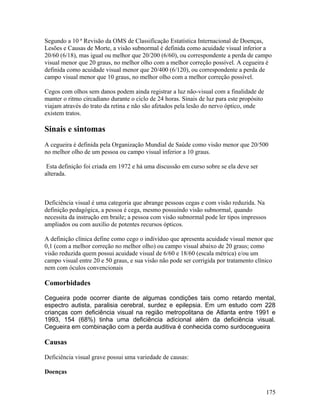 Segundo a 10 ª Revisão da OMS de Classificação Estatística Internacional de Doenças,
Lesões e Causas de Morte, a visão subnormal é definida como acuidade visual inferior a
20/60 (6/18), mas igual ou melhor que 20/200 (6/60), ou correspondente a perda de campo
visual menor que 20 graus, no melhor olho com a melhor correção possível. A cegueira é
definida como acuidade visual menor que 20/400 (6/120), ou correspondente a perda de
campo visual menor que 10 graus, no melhor olho com a melhor correção possível.

Cegos com olhos sem danos podem ainda registrar a luz não-visual com a finalidade de
manter o ritmo circadiano durante o ciclo de 24 horas. Sinais de luz para este propósito
viajam através do trato da retina e não são afetados pela lesão do nervo óptico, onde
existem tratos.

Sinais e sintomas
A cegueira é definida pela Organização Mundial de Saúde como visão menor que 20/500
no melhor olho de um pessoa ou campo visual inferior a 10 graus.

 Esta definição foi criada em 1972 e há uma discussão em curso sobre se ela deve ser
alterada.



Deficiência visual é uma categoria que abrange pessoas cegas e com visão reduzida. Na
definição pedagógica, a pessoa é cega, mesmo possuindo visão subnormal, quando
necessita da instrução em braile; a pessoa com visão subnormal pode ler tipos impressos
ampliados ou com auxílio de potentes recursos ópticos.

A definição clínica define como cego o indivíduo que apresenta acuidade visual menor que
0,1 (com a melhor correção no melhor olho) ou campo visual abaixo de 20 graus; como
visão reduzida quem possui acuidade visual de 6/60 e 18/60 (escala métrica) e/ou um
campo visual entre 20 e 50 graus, e sua visão não pode ser corrigida por tratamento clínico
nem com óculos convencionais

Comorbidades

Cegueira pode ocorrer diante de algumas condições tais como retardo mental,
espectro autista, paralisia cerebral, surdez e epilepsia. Em um estudo com 228
crianças com deficiência visual na região metropolitana de Atlanta entre 1991 e
1993, 154 (68%) tinha uma deficiência adicional além da deficiência visual.
Cegueira em combinação com a perda auditiva é conhecida como surdocegueira

Causas

Deficiência visual grave possui uma variedade de causas:

Doenças


                                                                                           175
 