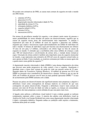 De acordo com estimativas da OMS, as causas mais comuns de cegueira em todo o mundo
em 2002 foram:

   1.   cataratas (47,9%),
   2.   glaucoma (12,3%),
   3.   degeneração macular relacionada à idade (8,7%),
   4.   opacidade da córnea (5,1%),
   5.   retinopatia diabética (4,8%),
   6.   cegueira infantil (3,9%),
   7.   tracoma (3,6%),
   8.   oncocercose (0,8%).

Em termos de prevalência mundial de cegueira, a um número muito maior de pessoas e
maior probabilidade de serem afetadas em países em desenvolvimento, significa que as
causas de cegueira nessas áreas são numericamente mais importantes. A catarata é
responsável por mais de 22 milhões de casos de cegueira e glaucoma seis milhões,
enquanto que a lepra e oncocercose cegam aproximadamente um milhão de indivíduos em
todo o mundo. O número de indivíduos cegos por tracoma caiu drasticamente nos últimos
10 anos de seis para 1,3 milhões, colocando-o em sétimo lugar na lista de causas de
cegueira no mundo. É estimado que a xeroftalmia afete cinco milhões de crianças a cada
ano; 500 mil desenvolvem o envolvimento da córnea ativa, e metade destes tornam-se
cegos. Ulceração da córnea central é também uma importante causa da cegueira monocular
no mundo, o que representa uma estimativa de 850 mil casos de cegueira corneal todos os
anos apenas na Índia. Como resultado, as cicatrizes corneanas por todas as causas agora são
a quarta maior causa global da cegueira.[12]

A degeneração macular relacionada à idade (DMRI) é uma doença degenerativa da retina
que provoca uma perda progressiva da visão central e leva a cegueira. Atualmente é
apontada como a causa mais comum de perda de visão nas pessoas acima de 55 anos.
Segundo dados da Foundation Fighting Blindness, 10 milhões de pessoas nos EUA tem
DMRI ou possuem risco considerável de desenvolver a doença. Estima-se que no ano de
2020, até 8 milhões de pessoas com 65 anos ou mais poderão apresentar DMRI. [13] A taxa
de acometimento pela DMRI aumenta com a idade.

Pessoas nos países em desenvolvimento são significativamente mais propensas a adquirir a
deficiência visual como consequência de doenças tratáveis ou evitáveis do que suas
contrapartes em países desenvolvidos. Enquanto a deficiência visual é mais comum em
pessoas com mais de 60 anos de idade em todas as regiões, as crianças em comunidades
mais pobres são mais propensas a serem afetadas do que seus pares mais ricos.

A ligação entre pobreza e deficiência visual tratável é mais evidente quando se realizam
comparações regionais sobre a causa. A maioria dos adultos com deficiência visual na
América do Norte e na Europa Ocidental tem como causa degeneração macular relacionada
à idade e retinopatia diabética. Enquanto ambas as condições estão sujeitos a tratamento,
nenhuma delas pode ser curada.




                                                                                       176
 
