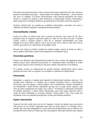 Nos países em desenvolvimento, onde as pessoas têm menor expectativa de vida, catarata e
parasitas transmitidos pela água —ambas podem ser tratadas eficazmente— são na maioria
das vezes os culpados. Em países desenvolvidos, onde doenças parasitárias são menos
comuns e cirurgia de catarata é mais disponível, a degeneração macular relacionada à
idade, glaucoma e retinopatia diabética são geralmente as principais causas da cegueira.[14]

Cegueira infantil pode ser causada por condições relacionadas à gravidez, tais como a
síndrome da rubéola congênita e retinopatia da prematuridade.

Anormalidades e lesões

Lesões nos olhos, na maioria das vezes ocorrem em pessoas com menos de 30, são a
principal causa de cegueira monocular (perda de visão em um olho) em todo o Estados
Unidos. Lesões e cataratas afetam o olho em si, enquanto anormalidades tais como
hipoplasia do nervo óptico afetam o feixe nervoso que envia sinais do olho para trás do
cérebro, que pode levar à diminuição da acuidade visual.

Pessoas com lesões no lóbulo occipital do cérebro podem, apesar de terem os olhos e
nervos ópticos danificados, ainda serem legalmente ou totalmente cegos.

Anomalias genéticas

Pessoas com albinismo têm frequentemente perda de visão e muitos são legalmente cegos,
embora poucos deles realmente não possam ver. Neuropatia óptica hereditária de Leber
pode causar cegueira total ou perda de visão grave desde o nascimento ou na infância.

Os recentes avanços no mapeamento do genoma humano identificaram outras causas
genéticas de baixa visão ou cegueira. Um exemplo é a síndrome de Bardet-Biedl.

Intoxicação

Raramente, a cegueira é causada pela ingestão de determinados produtos químicos. Um
exemplo bem conhecido é o metanol, que é apenas levemente tóxico e minimamente
intoxicante, mas não quando o etanol compete com o metabolismo, metanol decompõe-se
em formaldeído e ácido fórmico substâncias que por sua vez pode causar cegueira, uma
série de outras complicações de saúde e até a morte. [15] O metanol é comumente encontrado
em bebidas alcoólicas, o álcool etílico desnaturado, para evitar pagar impostos sobre a
venda de etanol destinados ao consumo humano. Álcool etílico é por vezes usado por
alcoólatras como um substituto desesperado e barato para bebidas alcoólicas.

Ações intencionais

Cegueira tem sido usada como um ato de vingança e tortura em alguns casos, para privar
uma pessoa de um sentido importante pelo qual ela pode guiar-se ou interagir com o
mundo, agir com total independência e estar ciente dos acontecimentos que os rodeiam. Um
exemplo da esfera clássica é Édipo, que fura seus próprios olhos após perceber que cumpriu


                                                                                        177
 
