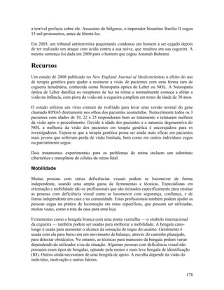 a terrível profecia sobre ele. Assassino de búlgaros, o imperador bizantino Basílio II cegou
15 mil prisioneiros, antes de libertá-los.

Em 2003, um tribunal antiterrorista paquistanês condenou um homem a ser cegado depois
de ter realizado um ataque com ácido contra a sua noiva, que resultou em sua cegueira. A
mesma sentença foi dada em 2009 para o homem que cegou Ameneh Bahrami.

Recursos
Um estudo de 2008 publicado no New England Journal of Medicinetestou o efeito do uso
de terapia genética para ajudar a restaurar a visão de pacientes com uma forma rara de
cegueira hereditária, conhecida como Neuropatia óptica de Leber ou NOL. A Neuropatia
óptica de Leber danifica os receptores de luz na retina e normalmente começa a afetar a
visão na infância, com piora da visão até a cegueira completa em torno da idade de 30 anos.

O estudo utilizou um vírus comum do resfriado para levar uma versão normal do gene
chamado RPE65 diretamente nos olhos dos pacientes acometidos. Notavelmente todos os 3
pacientes com idades de 19, 22 e 25 responderam bem ao tratamento e relataram melhora
da visão após o procedimento. Devido à idade dos pacientes e a natureza degenerativa do
NOL a melhoria da visão dos pacientes em terapia genética é encorajadora para os
investigadores. Espera-se que a terapia genética possa ser ainda mais eficaz em pacientes
mais jovens que sofreram perda de visão limitada, bem como em outros indivíduos cegos
ou parcialmente cegos.

Dois tratamentos experimentais para os problemas de retina incluem um substituto
cibernética e transplante de células da retina fetal.

Mobilidade

Muitas pessoas com sérias deficiências visuais podem se locomover de forma
independente, usando uma ampla gama de ferramentas e técnicas. Especialistas em
orientação e mobilidade são os profissionais que são treinados especificamente para ensinar
as pessoas com deficiência visual como se locomover com segurança, confiança, e de
forma independente em casa e na comunidade. Estes profissionais também podem ajudar as
pessoas cegas na prática de locomoção em rotas específicas, que possam ser utilizadas,
muitas vezes, como a rota da casa para uma loja.

Ferramentas como a bengala branca com uma ponta vermelha — o símbolo internacional
da cegueira — também podem ser usadas para melhorar a mobilidade. A bengala cano-
longo é usada para aumentar o alcance da sensação de toque do usuário. Geralmente é
usada com ela para baixo em um movimento de balanço, através do caminho planejado,
para detectar obstáculos. No entanto, as técnicas para manuseio da bengala podem variar
dependendo do utilizador e/ou da situação. Algumas pessoas com deficiência visual não
possuem esses tipos de bengalas, optando pela menor e mais leve bengala de identificação
(ID). Outros ainda necessitam de uma bengala de apoio. A escolha depende da visão do
indivíduo, motivação e outros fatores.


                                                                                        178
 