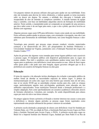 Um pequeno número de pessoas utilizam cães-guia para ajudar em sua mobilidade. Estes
cães são treinados para desviar de vários obstáculos, e indicar quando se torna necessário
subir ou descer um degrau. No entanto, a utilidade dos cães-guia é limitado pela
incapacidade de cães de entender os complexos caminhos. A metade humana da equipe
traça o caminho, com base em habilidades adquiridas através da formação de mobilidade
anterior. Neste sentido, o manipulador pode ser comparado ao navegador de uma aeronave,
que deve saber como ir de um lugar para outro, e que o cão o piloto, que deve levá-los ao
destino com segurança.

Algumas pessoas cegas usam GPS para deficientes visuais como ajuda em sua mobilidade.
Esses softwares podem ajudar as pessoas cegas, com orientação e navegação, mas não é um
substituto para ferramentas de mobilidade tradicionais, tais como bengalas brancas e cães-
guia.

Tecnologia para permitir que pessoas cegas possam conduzir veículos motorizados
começou a ser desenvolvida em 2011, por pesquisadores do Instituto Politécnico e
Universidade Estadual da Virgínia, juntamente com a Federação Nacional dos Cegos dos
Estados Unidos.[23][24]

Ações do governo são algumas vezes tomadas para tornar lugares públicos mais acessíveis
a pessoas cegas. O transporte público está disponível gratuitamente para os cegos em
muitas cidades. Piso tátil e semáforos com autofalantes podem tornar mais fácil e mais
seguro para os pedestres com deficiência visual atravessarem as ruas. Além de fazer regras
sobre quem pode e não pode usar uma bengala, alguns governos obrigam que se de a
preferência aos usuários de bengalas brancas ou cães-guia

Educação

O tema da cegueira e da educação incluiu abordagens da evolução e percepção pública da
melhor forma de abordar as necessidades especiais de alunos cegos. A prática de
institucionalização em asilos dos cegos tem uma história que remonta mais de mil anos,
mas só no século XVIII que as autoridades criaram escolas para eles, onde as crianças
cegas, particularmente aqueles mais privilegiadas, geralmente eram educadas em tais
ambientes especializados. Essas instituições fornecem desde a formação profissional e a
simples adaptação, bem como aprofundamento em assuntos acadêmicos oferecidos através
de formatos alternativos. Literatura, por exemplo, foi sendo disponibilizada para alunos
cegos por meio de relevo nas letras romanas.

Os antigos egípcios foram a primeira civilização a mostrar interesse nas causas e curas para
a deficiência e, durante alguns períodos as pessoas cegas foram registrados como
representando uma porção substancial dos poetas e músicos na sociedade.

A primeira escola destinada a preparação de alunos com deficiência visual foi fundada por
Valentin Haüy, em 1784, na cidade de Paris, a Instituição Real para Jovens Cegos em Paris
(hoje o Instituto Nacional para Jovens Cegos, o INJA). A primeira escola para cegos no
Brasil foi o Imperial Instituto dos Meninos Cegos, fundado por Dom Pedro II no Rio de


                                                                                        179
 