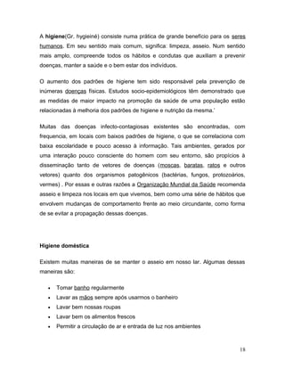A higiene(Gr. hygieiné) consiste numa prática de grande benefício para os seres
humanos. Em seu sentido mais comum, significa: limpeza, asseio. Num sentido
mais amplo, compreende todos os hábitos e condutas que auxiliam a prevenir
doenças, manter a saúde e o bem estar dos indivíduos.

O aumento dos padrões de higiene tem sido responsável pela prevenção de
inúmeras doenças físicas. Estudos socio-epidemiológicos têm demonstrado que
as medidas de maior impacto na promoção da saúde de uma população estão
relacionadas à melhoria dos padrões de higiene e nutrição da mesma.’

Muitas das doenças infecto-contagiosas existentes são encontradas, com
frequencia, em locais com baixos padrões de higiene, o que se correlaciona com
baixa escolaridade e pouco acesso à informação. Tais ambientes, gerados por
uma interação pouco consciente do homem com seu entorno, são propícios à
disseminação tanto de vetores de doenças (moscas, baratas, ratos e outros
vetores) quanto dos organismos patogênicos (bactérias, fungos, protozoários,
vermes) . Por essas e outras razões a Organização Mundial da Saúde recomenda
asseio e limpeza nos locais em que vivemos, bem como uma série de hábitos que
envolvem mudanças de comportamento frente ao meio circundante, como forma
de se evitar a propagação dessas doenças.




Higiene doméstica

Existem muitas maneiras de se manter o asseio em nosso lar. Algumas dessas
maneiras são:

   •   Tomar banho regularmente
   •   Lavar as mãos sempre após usarmos o banheiro
   •   Lavar bem nossas roupas
   •   Lavar bem os alimentos frescos
   •   Permitir a circulação de ar e entrada de luz nos ambientes



                                                                            18
 