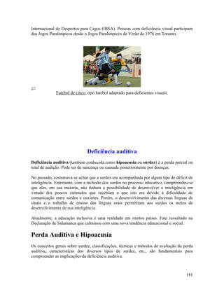 Internacional de Desportos para Cegos (IBSA). Pessoas com deficiência visual participam
dos Jogos Paralímpicos desde o Jogos Paralímpicos de Verão de 1976 em Toronto.




             Futebol de cinco, tipo futebol adaptado para deficientes visuais.




                               Deficiência auditiva
Deficiência auditiva (também conhecida como hipoacusia ou surdez) é a perda parcial ou
total de audição. Pode ser de nascença ou causada posteriormente por doenças.

No passado, costumava-se achar que a surdez era acompanhada por algum tipo de déficit de
inteligência. Entretanto, com a inclusão dos surdos no processo educativo, compreendeu-se
que eles, em sua maioria, não tinham a possibilidade de desenvolver a inteligência em
virtude dos poucos estímulos que recebiam e que isto era devido à dificuldade de
comunicação entre surdos e ouvintes. Porém, o desenvolvimento das diversas línguas de
sinais e o trabalho de ensino das línguas orais permitiram aos surdos os meios de
desenvolvimento de sua inteligência.

Atualmente, a educação inclusiva é uma realidade em muitos países. Fato ressaltado na
Declaração de Salamanca que culminou com uma nova tendência educacional e social.

Perda Auditiva e Hipoacusia
Os conceitos gerais sobre surdez, classificações, técnicas e métodos de avaliação da perda
auditiva, características dos diversos tipos de surdez, etc., são fundamentais para
compreender as implicações da deficiência auditiva.



                                                                                      181
 