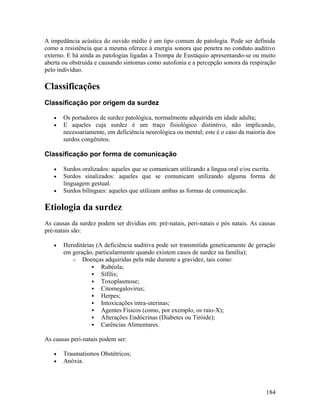 A impedância acústica do ouvido médio é um tipo comum de patologia. Pode ser definida
como a resistência que a mesma oferece à energia sonora que penetra no conduto auditivo
externo. E há ainda as patologias ligadas a Trompa de Eustáquio apresentando-se ou muito
aberta ou obstruída e causando sintomas como autofonia e a percepção sonora da respiração
pelo indivíduo.

Classificações
Classificação por origem da surdez

   •   Os portadores de surdez patológica, normalmente adquirida em idade adulta;
   •   E aqueles cuja surdez é um traço fisiológico distintivo, não implicando,
       necessariamente, em deficiência neurológica ou mental; este é o caso da maioria dos
       surdos congênitos.

Classificação por forma de comunicação

   •   Surdos oralizados: aqueles que se comunicam utilizando a língua oral e/ou escrita.
   •   Surdos sinalizados: aqueles que se comunicam utilizando alguma forma de
       linguagem gestual.
   •   Surdos bilíngues: aqueles que utilizam ambas as formas de comunicação.

Etiologia da surdez
As causas da surdez podem ser dividias em: pré-natais, peri-natais e pós natais. As causas
pré-natais são:

   •   Hereditárias (A deficiência auditiva pode ser transmitida geneticamente de geração
       em geração, particularmente quando existem casos de surdez na família);
          o Doenças adquiridas pela mãe durante a gravidez, tais como:
                   Rubéola;
                   Sífilis;
                   Toxoplasmose;
                   Citomegalovirus;
                   Herpes;
                   Intoxicações intra-uterinas;
                   Agentes Físicos (como, por exemplo, os raio-X);
                   Alterações Endócrinas (Diabetes ou Tiróide);
                   Carências Alimentares.

As causas peri-natais podem ser:

   •   Traumatismos Obstétricos;
   •   Anóxia.




                                                                                      184
 