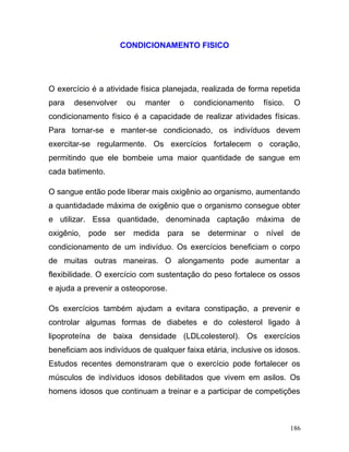 CONDICIONAMENTO FISICO




O exercício é a atividade física planejada, realizada de forma repetida
para   desenvolver       ou   manter   o   condicionamento       físico.    O
condicionamento físico é a capacidade de realizar atividades físicas.
Para tornar-se e manter-se condicionado, os indivíduos devem
exercitar-se regularmente. Os exercícios fortalecem o coração,
permitindo que ele bombeie uma maior quantidade de sangue em
cada batimento.

O sangue então pode liberar mais oxigênio ao organismo, aumentando
a quantidadade máxima de oxigênio que o organismo consegue obter
e utilizar. Essa quantidade, denominada captação máxima de
oxigênio,   pode   ser    medida para se      determinar     o   nível     de
condicionamento de um indivíduo. Os exercícios beneficiam o corpo
de muitas outras maneiras. O alongamento pode aumentar a
flexibilidade. O exercício com sustentação do peso fortalece os ossos
e ajuda a prevenir a osteoporose.

Os exercícios também ajudam a evitara constipação, a prevenir e
controlar algumas formas de diabetes e do colesterol ligado à
lipoproteína de baixa densidade (LDLcolesterol). Os exercícios
beneficiam aos indivíduos de qualquer faixa etária, inclusive os idosos.
Estudos recentes demonstraram que o exercício pode fortalecer os
músculos de indíviduos idosos debilitados que vivem em asilos. Os
homens idosos que continuam a treinar e a participar de competições



                                                                           186
 