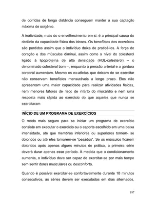 de corridas de longa distância conseguem manter a sua captação
máxima de oxigênio.

A inatividade, mais do o envelhecimento em si, é a principal causa do
declínio da capacidade física dos idosos. Os benefícios dos exercícios
são perdidos assim que o indivíduo deixa de praticá-los. A força do
coração e dos músculos diminui, assim como o nível do colesterol
ligado à lipoproteína de alta densidade (HDL-colesterol) – o
denominado colesterol bom –, enquanto a pressão arterial e a gordura
corporal aumentam. Mesmo os ex-atletas que deixam de se exercitar
não conservam benefícios mensuráveis a longo prazo. Eles não
apresentam uma maior capacidade para realizar atividades físicas,
nem menores fatores de risco de infarto do miocárdio e nem uma
resposta mais rápida ao exercício do que aqueles que nunca se
exercitaram

INÍCIO DE UM PROGRAMA DE EXERCÍCIOS

O modo mais seguro para se iniciar um programa de exercício
consiste em executar o exercício ou o esporte escolhido em uma baixa
intensidade, até que membros inferiores ou superiores tornem- se
doloridos ou até eles tornarem-se “pesados”. Se os músculos ficarem
doloridos após apenas alguns minutos de prática, a primeira série
deverá durar apenas esse período. À medida que o condicionamento
aumenta, o indivíduo deve ser capaz de exercitar-se por mais tempo
sem sentir dores musculares ou desconforto.

Quando é possível exercitar-se confortavelmente durante 10 minutos
consecutivos, as séries devem ser executadas em dias alternados,


                                                                   187
 