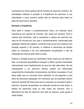 avançando de modo gradual até 30 minutos de exercício contínuo. As
orientações relativas à duração e à freqüência do exercício, à sua
intensidade e como prevenir lesões são as mesmas para todos os
tipos de exercícios e esportes.

Duração e Freqüência

Para obter e manter o condicionamento físico, um indivíduo deve
exercitar-se por apenas 30 minutos, três vezes por semana. Para a
maioria dos indivíduos, não é necessária a prática de exercício por
mais de 30 minutos por vez, pois o condicionamento, mensurado pela
captação máxima de oxigênio, aumenta muito pouco com práticas com
duração superior a 30 minutos. A melhoria é decorrente da tensão
sobre os músculos e de sua subseqüente recuperação e não da
realização da mesma série todos os dias.

Embora o coração possa ser exercitado várias vezes por dia todos os
dias, os músculos esqueléticos começam a falhar quando exercitados
intensamente mais freqëntemente do que em dias alternados. No dia
subseqüente a um exercício intenso, podem ser observados
sangramento e lacerações microscópicas nas fibras musculares. É por
essa razão que os músculos ficam doloridos no dia seguinte a uma
série de exercícios adequada. Os indivíduos que se exercitam devem
repousar durante 48 horas para que os músculos se recuperem após o
exercício. Quando recuperados, os músculos tornam-se mais fortes. A
prática de exercícios duas ou três vezes por semana, com a
alternância de dias de exercício com dias de repouso, pode ajudar a
evitar lesões.



                                                                188
 