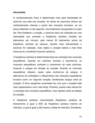 Intensidade

O condicionamento físico é determinado mais pela intensidade do
exercício que pela sua duração. As séries de exercícios devem ser
suficientemente intensas a ponto dos músculos tornarem- se um
pouco doloridos no dia seguinte, mas totalmente recuperados no outro
dia. Para fortalecer o coração, o exercício deve ser realizado em uma
intensidade que aumente a freqüência cardíaca (medida em
batimentos por minuto), pelo menos 20 batimentos acima da
freqüência cardíaca de repouso. Quanto mais intensamente o
exercício for realizado, mais rápido o coração baterá e mais forte
tornar-se-á o miocárdio (músculo cardíaco).

A freqüência cardíaca é determinada força de contração dos músculos
esqueléticos. Quando um indivíduo começa a exercitar-se, os
músculos esqueléticos contraem e comprimem as veias próximas,
forçando o sangue em direção ao coração. Quando os músculos
esqueléticos relaxam, essas veias enchem-se de sangue. A
alternância de contrações e relaxamentos dos músculos esqueléticos
funciona como um segundo coração, bombeando sangue extra ao
coração. O fluxo sangüíneo aumentado faz com que o coração bata
mais rapidamente e com mais força. Portanto, quanto mais intensa for
a contração dos músculos esqueléticos, mais rápidas serão as batidas
do coração.

A   freqüência   cardíaca   recomendada       (freqüência   cardíaca   de
treinamento) é igual a 60% da freqüência cardíaca máxima do
indivíduo, a qual é igual a 220 menos a idade do indivíduo. Entretanto,



                                                                       189
 