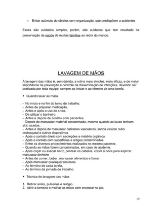 •   Evitar acúmulo do objetos sem organização, que predispõem a acidentes

Esses são cuidados simples, porém, são cuidados que tem resultado na
preservação da saúde de muitas famílias ao redor do mundo.




                        LAVAGEM DE MÃOS
A lavagem das mãos é, sem dúvida, a rotina mais simples, mais eficaz, e de maior
importância na prevenção e controle da disseminação de infecções, devendo ser
praticada por toda equipe, sempre ao iniciar e ao término de uma tarefa.

 Quando lavar as mãos

- No início e no fim do turno de trabalho.
- Antes de preparar medicação.
- Antes e após o uso de luvas.
- De utilizar o banheiro.
- Antes e depois de contato com pacientes.
- Depois de manusear material contaminado, mesmo quando as luvas tenham
sido usadas.
- Antes e depois de manusear catéteres vasculares, sonda vesical, tubo
orotraqueal e outros dispositivos
- Após o contato direto com secreções e matéria orgânica.
- Após o contato com superfícies e artigos contaminados.
- Entre os diversos procedimentos realizados no mesmo paciente.
- Quando as mãos forem contaminadas, em caso de acidente.
- Após coçar ou assoar nariz, pentear os cabelos, cobrir a boca para espirrar,
manusear dinheiro
- Antes de comer, beber, manusear alimentos e fumar.
- Após manusear quaisquer resíduos.
- Ao término de cada tarefa.
- Ao término da jornada de trabalho.

 Técnica de lavagem das mãos

1. Retirar anéis, pulseiras e relógio.
2. Abrir a torneira e molhar as mãos sem encostar na pia.


                                                                                 19
 