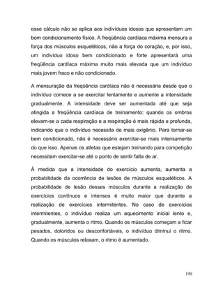 esse cálculo não se aplica aos indivíduos idosos que apresentam um
bom condicionamento físico. A freqüência cardíaca máxima mensura a
força dos músculos esqueléticos, não a força do coração, e, por isso,
um indivíduo idoso bem condicionado e forte apresentará uma
freqüência cardíaca máxima muito mais elevada que um indivíduo
mais jovem fraco e não condicionado.

A mensuração da freqüência cardíaca não é necessária desde que o
indivíduo comece a se exercitar lentamente e aumente a intensidade
gradualmente. A intensidade deve ser aumentada até que seja
atingida a freqüência cardíaca de treinamento: quando os ombros
elevam-se a cada respiração e a respiração é mais rápida e profunda,
indicando que o indivíduo necessita de mais oxigênio. Para tornar-se
bem condicionado, não é necessário exercitar-se mais intensamente
do que isso. Apenas os atletas que estejam treinando para competição
necessitam exercitar-se até o ponto de sentir falta de ar.

À medida que a intensidade do exercício aumenta, aumenta a
probabilidade da ocorrência de lesões de músculos esqueléticos. A
probabilidade de lesão desses músculos durante a realização de
exercícios contínuos e intensos é muito maior que durante a
realização de exercícios intermitentes. No caso de exercícios
intermitentes, o indivíduo realiza um aquecimento inicial lento e,
gradualmente, aumenta o ritmo. Quando os músculos começam a ficar
pesados, doloridos ou desconfortáveis, o indivíduo diminui o ritmo.
Quando os músculos relaxam, o ritmo é aumentado.




                                                                  190
 