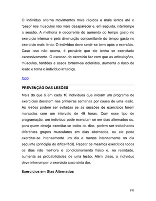 O indivíduo alterna movimentos mais rápidos e mais lentos até o
“peso” nos músculos não mais desaparecer e, em seguida, interrompe
a sessão. A melhoria é decorrente do aumento do tempo gasto no
exercício intenso e pela diminuição concomitante do tempo gasto no
exercício mais lento. O indivíduo deve sentir-se bem após o exercício.
Caso isso não ocorra, é provávle que ele tenha se exercitado
excessivamente. O excesso de exercício faz com que as articulações,
músculos, tendões e ossos tornem-se doloridos, aumenta o risco de
lesão e torna o indivíduo irritadiço.

topo

PREVENÇÃO DAS LESÕES

Mais do que 6 em cada 10 indivíduos que iniciam um programa de
exercícios desistem nas primeiras semanas por causa de uma lesão.
As lesões podem ser evitadas se as sessões de exercícios forem
marcadas com um intervalo de 48 horas. Com esse tipo de
programação, um indivíduo pode exercitar- se em dias alternados ou,
para quem deseja exercitar-se todos os dias, podem ser trabalhados
diferentes grupos musculares em dias alternados, ou ele pode
exercitar-se intensamente um dia e menos intensamente no dia
seguinte (princípio do difícil-fácil). Repetir os mesmos exercícios todos
os dias não melhora o condicionamento físico e, na realidade,
aumenta as probabilidades de uma lesão. Além disso, o indivíduo
deve interromper o exercício caso sinta dor.

Exercícios em Dias Alternados




                                                                      191
 