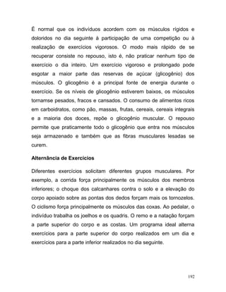 É normal que os indivíduos acordem com os músculos rígidos e
doloridos no dia seguinte à participação de uma competição ou à
realização de exercícios vigorosos. O modo mais rápido de se
recuperar consiste no repouso, isto é, não praticar nenhum tipo de
exercício o dia inteiro. Um exercício vigoroso e prolongado pode
esgotar a maior parte das reservas de açúcar (glicogênio) dos
músculos. O glicogênio é a principal fonte de energia durante o
exercício. Se os níveis de glicogênio estiverem baixos, os músculos
tornamse pesados, fracos e cansados. O consumo de alimentos ricos
em carboidratos, como pão, massas, frutas, cereais, cereais integrais
e a maioria dos doces, repõe o glicogênio muscular. O repouso
permite que praticamente todo o glicogênio que entra nos músculos
seja armazenado e também que as fibras musculares lesadas se
curem.

Alternância de Exercícios

Diferentes exercícios solicitam diferentes grupos musculares. Por
exemplo, a corrida força principalmente os músculos dos membros
inferiores; o choque dos calcanhares contra o solo e a elevação do
corpo apoiado sobre as pontas dos dedos forçam mais os tornozelos.
O ciclismo força principalmente os músculos das coxas. Ao pedalar, o
indivíduo trabalha os joelhos e os quadris. O remo e a natação forçam
a parte superior do corpo e as costas. Um programa ideal alterna
exercícios para a parte superior do corpo realizados em um dia e
exercícios para a parte inferior realizados no dia seguinte.




                                                                  192
 