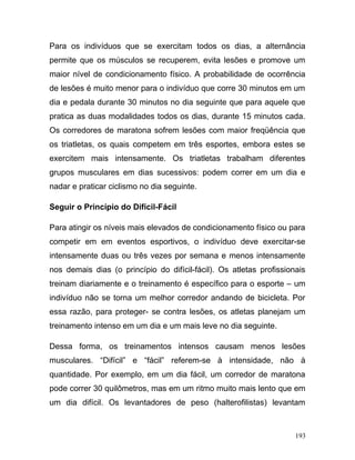Para os indivíduos que se exercitam todos os dias, a alternância
permite que os músculos se recuperem, evita lesões e promove um
maior nível de condicionamento físico. A probabilidade de ocorrência
de lesões é muito menor para o indivíduo que corre 30 minutos em um
dia e pedala durante 30 minutos no dia seguinte que para aquele que
pratica as duas modalidades todos os dias, durante 15 minutos cada.
Os corredores de maratona sofrem lesões com maior freqüência que
os triatletas, os quais competem em três esportes, embora estes se
exercitem mais intensamente. Os triatletas trabalham diferentes
grupos musculares em dias sucessivos: podem correr em um dia e
nadar e praticar ciclismo no dia seguinte.

Seguir o Princípio do Difícil-Fácil

Para atingir os níveis mais elevados de condicionamento físico ou para
competir em em eventos esportivos, o indivíduo deve exercitar-se
intensamente duas ou três vezes por semana e menos intensamente
nos demais dias (o princípio do difícil-fácil). Os atletas profissionais
treinam diariamente e o treinamento é específico para o esporte – um
indivíduo não se torna um melhor corredor andando de bicicleta. Por
essa razão, para proteger- se contra lesões, os atletas planejam um
treinamento intenso em um dia e um mais leve no dia seguinte.

Dessa forma, os treinamentos intensos causam menos lesões
musculares. “Difícil” e “fácil” referem-se à intensidade, não à
quantidade. Por exemplo, em um dia fácil, um corredor de maratona
pode correr 30 quilômetros, mas em um ritmo muito mais lento que em
um dia difícil. Os levantadores de peso (halterofilistas) levantam



                                                                     193
 