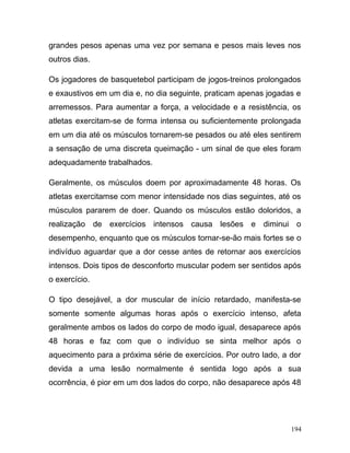 grandes pesos apenas uma vez por semana e pesos mais leves nos
outros dias.

Os jogadores de basquetebol participam de jogos-treinos prolongados
e exaustivos em um dia e, no dia seguinte, praticam apenas jogadas e
arremessos. Para aumentar a força, a velocidade e a resistência, os
atletas exercitam-se de forma intensa ou suficientemente prolongada
em um dia até os músculos tornarem-se pesados ou até eles sentirem
a sensação de uma discreta queimação - um sinal de que eles foram
adequadamente trabalhados.

Geralmente, os músculos doem por aproximadamente 48 horas. Os
atletas exercitamse com menor intensidade nos dias seguintes, até os
músculos pararem de doer. Quando os músculos estão doloridos, a
realização de exercícios intensos causa lesões e diminui o
desempenho, enquanto que os músculos tornar-se-ão mais fortes se o
indivíduo aguardar que a dor cesse antes de retornar aos exercícios
intensos. Dois tipos de desconforto muscular podem ser sentidos após
o exercício.

O tipo desejável, a dor muscular de início retardado, manifesta-se
somente somente algumas horas após o exercício intenso, afeta
geralmente ambos os lados do corpo de modo igual, desaparece após
48 horas e faz com que o indivíduo se sinta melhor após o
aquecimento para a próxima série de exercícios. Por outro lado, a dor
devida a uma lesão normalmente é sentida logo após a sua
ocorrência, é pior em um dos lados do corpo, não desaparece após 48




                                                                  194
 