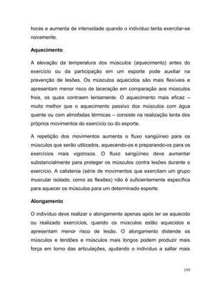 horas e aumenta de intensidade quando o indivíduo tenta exercitar-se
novamente.

Aquecimento

A elevação da temperatura dos músculos (aquecimento) antes do
exercício ou da participação em um esporte pode auxiliar na
prevenção de lesões. Os músculos aquecidos são mais flexíveis e
apresentam menor risco de laceração em comparação aos músculos
frios, os quais contraem lentamente. O aquecimento mais eficaz –
muito melhor que o aquecimento passivo dos músculos com água
quente ou com almofadas térmicas – consiste na realização lenta dos
próprios movimentos do exercício ou do esporte.

A repetição dos movimentos aumenta o fluxo sangüíneo para os
músculos que serão utilizados, aquecendo-os e preparando-os para os
exercícios mais vigorosos. O fluxo sangüíneo deve aumentar
substancialmente para proteger os músculos contra lesões durante o
exercício. A calistenia (série de movimentos que exercitam um grupo
muscular isolado, como as flexões) não é suficientemente específica
para aquecer os músculos para um determinado esporte.

Alongamento

O indivíduo deve realizar o alongamento apenas após ter se aquecido
ou realizado exercícios, quando os músculos estão aquecidos e
apresentam menor risco de lesão. O alongamento distende os
músculos e tendões e músculos mais longos podem produzir mais
força em torno das articulações, ajudando o indivíduo a saltar mais



                                                                 195
 