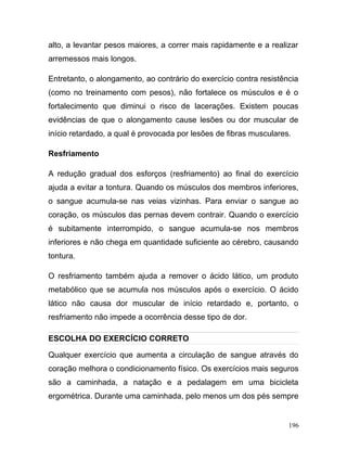 alto, a levantar pesos maiores, a correr mais rapidamente e a realizar
arremessos mais longos.

Entretanto, o alongamento, ao contrário do exercício contra resistência
(como no treinamento com pesos), não fortalece os músculos e é o
fortalecimento que diminui o risco de lacerações. Existem poucas
evidências de que o alongamento cause lesões ou dor muscular de
início retardado, a qual é provocada por lesões de fibras musculares.

Resfriamento

A redução gradual dos esforços (resfriamento) ao final do exercício
ajuda a evitar a tontura. Quando os músculos dos membros inferiores,
o sangue acumula-se nas veias vizinhas. Para enviar o sangue ao
coração, os músculos das pernas devem contrair. Quando o exercício
é subitamente interrompido, o sangue acumula-se nos membros
inferiores e não chega em quantidade suficiente ao cérebro, causando
tontura.

O resfriamento também ajuda a remover o ácido lático, um produto
metabólico que se acumula nos músculos após o exercício. O ácido
lático não causa dor muscular de início retardado e, portanto, o
resfriamento não impede a ocorrência desse tipo de dor.

ESCOLHA DO EXERCÍCIO CORRETO

Qualquer exercício que aumenta a circulação de sangue através do
coração melhora o condicionamento físico. Os exercícios mais seguros
são a caminhada, a natação e a pedalagem em uma bicicleta
ergométrica. Durante uma caminhada, pelo menos um dos pés sempre


                                                                    196
 