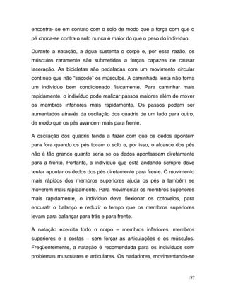 encontra- se em contato com o solo de modo que a força com que o
pé choca-se contra o solo nunca é maior do que o peso do indivíduo.

Durante a natação, a água sustenta o corpo e, por essa razão, os
músculos raramente são submetidos a forças capazes de causar
laceração. As bicicletas são pedaladas com um movimento circular
contínuo que não “sacode” os músculos. A caminhada lenta não torna
um indivíduo bem condicionado fisicamente. Para caminhar mais
rapidamente, o indivíduo pode realizar passos maiores além de mover
os membros inferiores mais rapidamente. Os passos podem ser
aumentados através da oscilação dos quadris de um lado para outro,
de modo que os pés avancem mais para frente.

A oscilação dos quadris tende a fazer com que os dedos apontem
para fora quando os pés tocam o solo e, por isso, o alcance dos pés
não é tão grande quanto seria se os dedos apontassem diretamente
para a frente. Portanto, a indivíduo que está andando sempre deve
tentar apontar os dedos dos pés diretamente para frente. O movimento
mais rápidos dos membros superiores ajuda os pés a também se
moverem mais rapidamente. Para movimentar os membros superiores
mais rapidamente, o indivíduo deve flexionar os cotovelos, para
encuratr o balanço e reduzir o tempo que os membros superiores
levam para balançar para trás e para frente.

A natação exercita todo o corpo – membros inferiores, membros
superiores e e costas – sem forçar as articulações e os músculos.
Freqüentemente, a natação é recomendada para os indivíduos com
problemas musculares e articulares. Os nadadores, movimentando-se



                                                                  197
 