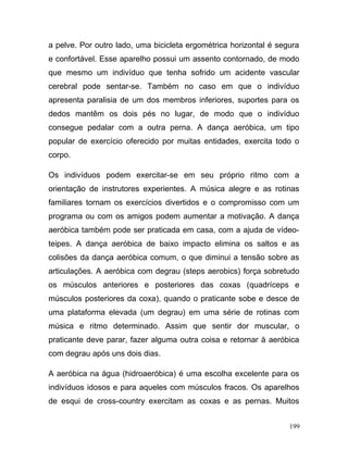 a pelve. Por outro lado, uma bicicleta ergométrica horizontal é segura
e confortável. Esse aparelho possui um assento contornado, de modo
que mesmo um indivíduo que tenha sofrido um acidente vascular
cerebral pode sentar-se. Também no caso em que o indivíduo
apresenta paralisia de um dos membros inferiores, suportes para os
dedos mantêm os dois pés no lugar, de modo que o indivíduo
consegue pedalar com a outra perna. A dança aeróbica, um tipo
popular de exercício oferecido por muitas entidades, exercita todo o
corpo.

Os indivíduos podem exercitar-se em seu próprio ritmo com a
orientação de instrutores experientes. A música alegre e as rotinas
familiares tornam os exercícios divertidos e o compromisso com um
programa ou com os amigos podem aumentar a motivação. A dança
aeróbica também pode ser praticada em casa, com a ajuda de vídeo-
teipes. A dança aeróbica de baixo impacto elimina os saltos e as
colisões da dança aeróbica comum, o que diminui a tensão sobre as
articulações. A aeróbica com degrau (steps aerobics) força sobretudo
os músculos anteriores e posteriores das coxas (quadríceps e
músculos posteriores da coxa), quando o praticante sobe e desce de
uma plataforma elevada (um degrau) em uma série de rotinas com
música e ritmo determinado. Assim que sentir dor muscular, o
praticante deve parar, fazer alguma outra coisa e retornar à aeróbica
com degrau após uns dois dias.

A aeróbica na água (hidroaeróbica) é uma escolha excelente para os
indivíduos idosos e para aqueles com músculos fracos. Os aparelhos
de esqui de cross-country exercitam as coxas e as pernas. Muitos


                                                                   199
 