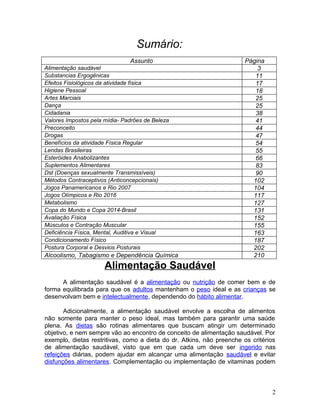 Sumário:
                               Assunto                                 Página
Alimentação saudável                                                       3
Substancias Ergogênicas                                                   11
Efeitos Fisiológicos da atividade física                                  17
Higiene Pessoal                                                           18
Artes Marciais                                                            25
Dança                                                                     25
Cidadania                                                                 38
Valores Impostos pela mídia- Padrões de Beleza                            41
Preconceito                                                               44
Drogas                                                                    47
Benefícios da atividade Física Regular                                    54
Lendas Brasileiras                                                        55
Esteróides Anabolizantes                                                  66
Suplementos Alimentares                                                   83
Dst (Doenças sexualmente Transmissíveis)                                  90
Métodos Contraceptivos (Anticoncepcionais)                               102
Jogos Panamericanos e Rio 2007                                           104
Jogos Olímpicos e Rio 2016                                               117
Metabolismo                                                              127
Copa do Mundo e Copa 2014-Brasil                                         131
Avaliação Física                                                         152
Músculos e Contração Muscular                                            155
Deficiência Física, Mental, Auditiva e Visual                            163
Condicionamento Físico                                                   187
Postura Corporal e Desvios Posturais                                     202
Alcoolismo, Tabagismo e Dependência Química                              210
                      Alimentação Saudável
      A alimentação saudável é a alimentação ou nutrição de comer bem e de
forma equilibrada para que os adultos mantenham o peso ideal e as crianças se
desenvolvam bem e intelectualmente, dependendo do hábito alimentar.

       Adicionalmente, a alimentação saudável envolve a escolha de alimentos
não somente para manter o peso ideal, mas também para garantir uma saúde
plena. As dietas são rotinas alimentares que buscam atingir um determinado
objetivo, e nem sempre vão ao encontro de conceito de alimentação saudável. Por
exemplo, dietas restritivas, como a dieta do dr. Atkins, não preenche os critérios
de alimentação saudável, visto que em que cada um deve ser ingerido nas
refeições diárias, podem ajudar em alcançar uma alimentação saudável e evitar
disfunções alimentares. Complementação ou implementação de vitaminas podem



                                                                                2
 