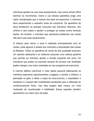 indivíduos gostam de usar esse equipamento, mas outros acham difícil
dominar os movimentos. Como o uso desses aparelhos exige uma
maior coordenação que a maioria dos tipos de exercícios, o indivíduo
deve experimentar o aparelho antes de comprá-lo. Os aparelhos de
remo fortalecem os grandes músculos dos membros inferiores, dos
ombros e das costas e ajudam a proteger as costas contra diversas
lesões. No entanto, o indivíduo que apresenta problemas nas costas
não deve usar esse equipamento.

O esforço para remar, o qual é realizado principalmente com as
costas, pode agravar o estado dos músculos e articulações das costas
já afetados. Todos os aparelhos de remar de boa qualidade possuem
um assento deslizante e os melhores possuem uma catraca giratória
que permite ao indivíduo ajustar a tensão enquanto ele rema. Os
indivíduos que podem se exercitar durante 30 minutos com facilidade
podem desejar uma maior variedade em seu programa de exercícios.

A marcha atlética (caminhar o mais rápido possível balançando os
membros superiores vigorosamente), o jogging, a corrida, o ciclismo, a
patinação no gelo, o skate, o esqui de cross-country, o raquetebol, o
handebol e o squash são modalidades excelentes para a obtenção do
condicionamento físico, mas elas exigem pelo menos um nível
moderado de coordenação e habilidade. Esses esportes também
apresentam um maior risco de lesão.




                                                                   200
 