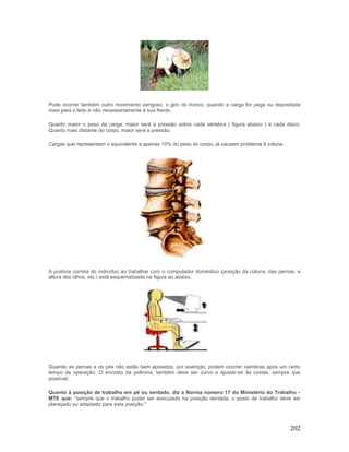 Pode ocorrer também outro movimento perigoso, o giro do tronco, quando a carga for pega ou depositada
mais para o lado e não necessariamente à sua frente.

Quanto maior o peso da carga, maior será a pressão sobre cada vértebra ( figura abaixo ) e cada disco.
Quanto mais distante do corpo, maior será a pressão.

Cargas que representam o equivalente a apenas 10% do peso do corpo, já causam problema à coluna.




A postura correta do indivíduo ao trabalhar com o computador doméstico (posição da coluna, das pernas, a
altura dos olhos, etc.) está esquematizada na figura ao abaixo.




Quando as pernas e os pés não estão bem apoiados, por exemplo, podem ocorrer caimbras após um certo
tempo de operação. O encosto da poltrona, também deve ser curvo e ajustar-se às costas, sempre que
possível.

Quanto à posição de trabalho em pé ou sentado, diz a Norma número 17 do Ministério do Trabalho -
MTE que: "sempre que o trabalho puder ser executado na posição sentada, o posto de trabalho deve ser
planejado ou adaptado para esta posição."



                                                                                                   202
 