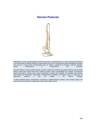 Desvios Posturais




Alterações na coluna representadas por desvios anormais ou acentuamento de curvas normais já existentes é
o que chamamos de desvios posturais. Esses podem levar ao uso incorreto das outras articulações corporais,
uma vez que o corpo busca compensações para se manter o equilíbrio do indivíduo, podendo, também,
causar            enrijecimento           e            encurtamento            dos              músculos.

Exercícios físicos e buscar sempre manter a postura correta são maneiras que podem evitar ou reduzir esses
desvios, sendo que, quanto mais nova a pessoa se tratar, maior a porcentagem de correção. Às vezes tais
desvios são leves e, muitas vezes, pouco perceptíveis e podem ser corrigidos com medidas mais simples,
como seções de fisioterapia, musculação e alongamento. Entretanto, em alguns casos, é necessário um
tratamento        intensivo    e      uso       de       coletes     –      ou     mesmo         cirurgias.

A coluna vertebral possui, naturalmente, curvaturas na região torácica e lombar, como mostra a figura. Em
casos de desvios posturais, há alterações nesta conformação natural.




                                                                                                      206
 