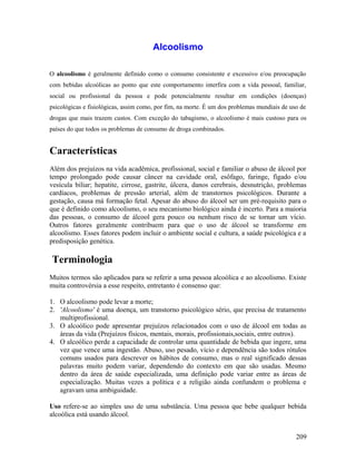Alcoolismo

O alcoolismo é geralmente definido como o consumo consistente e excessivo e/ou preocupação
com bebidas alcoólicas ao ponto que este comportamento interfira com a vida pessoal, familiar,
social ou profissional da pessoa e pode potencialmente resultar em condições (doenças)
psicológicas e fisiológicas, assim como, por fim, na morte. É um dos problemas mundiais de uso de
drogas que mais trazem custos. Com exceção do tabagismo, o alcoolismo é mais custoso para os
países do que todos os problemas de consumo de droga combinados.


Características
Além dos prejuízos na vida acadêmica, profissional, social e familiar o abuso de álcool por
tempo prolongado pode causar câncer na cavidade oral, esôfago, faringe, fígado e/ou
vesícula biliar; hepatite, cirrose, gastrite, úlcera, danos cerebrais, desnutrição, problemas
cardíacos, problemas de pressão arterial, além de transtornos psicológicos. Durante a
gestação, causa má formação fetal. Apesar do abuso do álcool ser um pré-requisito para o
que é definido como alcoolismo, o seu mecanismo biológico ainda é incerto. Para a maioria
das pessoas, o consumo de álcool gera pouco ou nenhum risco de se tornar um vício.
Outros fatores geralmente contribuem para que o uso de álcool se transforme em
alcoolismo. Esses fatores podem incluir o ambiente social e cultura, a saúde psicológica e a
predisposição genética.

Terminologia
Muitos termos são aplicados para se referir a uma pessoa alcoólica e ao alcoolismo. Existe
muita controvérsia a esse respeito, entretanto é consenso que:

1. O alcoolismo pode levar a morte;
2. 'Alcoolismo' é uma doença, um transtorno psicológico sério, que precisa de tratamento
   multiprofissional.
3. O alcoólico pode apresentar prejuízos relacionados com o uso de álcool em todas as
   áreas da vida (Prejuízos físicos, mentais, morais, profissionais,sociais, entre outros).
4. O alcoólico perde a capacidade de controlar uma quantidade de bebida que ingere, uma
   vez que vence uma ingestão. Abuso, uso pesado, vício e dependência são todos rótulos
   comuns usados para descrever os hábitos de consumo, mas o real significado dessas
   palavras muito podem variar, dependendo do contexto em que são usadas. Mesmo
   dentro da área de saúde especializada, uma definição pode variar entre as áreas de
   especialização. Muitas vezes a política e a religião ainda confundem o problema e
   agravam uma ambiguidade.

Uso refere-se ao simples uso de uma substância. Uma pessoa que bebe qualquer bebida
alcoólica está usando álcool.


                                                                                             209
 