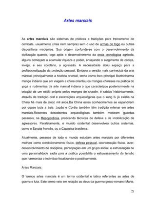 Artes marciais



As artes marciais são sistemas de práticas e tradições para treinamento de
combate, usualmente (mas nem sempre) sem o uso de armas de fogo ou outros
dispositivos modernos. Sua origem confunde-se com o desenvolvimento da
civilização quando, logo após o desenvolvimento da onda tecnológica agrícola,
alguns começam a acumular riqueza e poder, ensejando o surgimento de cobiça,
inveja, e seu corolário, a agressão. A necessidade abriu espaço para a
profissionalização da proteção pessoal. Embora a versão mais conhecida da arte
marcial, principalmente a história oriental, tenha como foco principal Bodhidharma
monge indiano que em viagem a china orientou os monges chineses na prática do
yoga e rudimentos da arte marcial indiana o que caracterizou posteriormente na
criação de um estilo próprio pelos monges de shaolin, é sabido históricamente,
através da tradição oral e escavações arqueológicas que o kung fu já existia na
China há mais de cinco mil anos.Da China estes conhecimentos se espandiram
por quase toda a ásia. Japão e Coréia também têm tradição milenar em artes
marciais.Recentes   descobertas    arqueológicas    também    mostram     guardas
pessoais, na Mesopotâmia, praticando técnicas de defesa e de imobilização de
agressores. Paralelamente, o mundo ocidental desenvolveu outros sistemas,
como o Savate francês, ou a Capoeira brasileira.

Atualmente, pessoas de todo o mundo estudam artes marciais por diferentes
motivos como condicionamento físico, defesa pessoal, coordenação física, lazer,
desenvolvimento de disciplina, participação em um grupo social, e estruturação de
uma personalidade sadia pois a prática possibilita o estravasamento da tensão
que harmoniza o indivíduo focalizando-o positivamente.

Artes Marciais:

O termos artes marciais é um termo ocidental e latino referentes as artes de
guerra e luta. Este termo veio em relação ao deus da guerrra greco-romano Marte,


                                                                               21
 