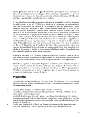 Desvio, problemas com uso e uso pesado são termos que sugerem que o consumo de
    álcool tem causado problemas psicológicos, físicos, sociais, ou seja, prejuízos ao bebedor.
    Os danos sociais e morais são altamente subjetivos e, portanto, diferem de indivíduo para
    indivíduo, o que dificulta a identificação desses usuários.

    A expressão abuso de substâncias tem uma variedade de significados possíveis. No campo
    da saúde mental, o uso do DSM-IV por psicólogos e psiquiatras traz uma definição
    específica, que envolvem um conjunto de circunstâncias da vida que acontecem por causa
    do uso da substância. No direito, o abuso é freqüentemente usado para se referir ao uso
    ilegal de qualquer substância. Dentro do vasto campo da medicina, o abuso, por vezes,
    refere-se ao uso de medicamentos prescritos em excesso da dose prescrita ou a utilização de
    um medicamento que exige prescrição médica sem receita. Dentro da religião, o abuso
    pode se referir a qualquer uso de uma substância considerada inadequada. O termo algumas
    vezes é evitado por profissionais pela variabilidade em sua definição.A dependência é
    simultânea à tolerância, ou seja, necessidade de doses cada vez maiores para obter o mesmo
    efeito. A dependência será tanto mais intensa quanto mais intenso for o grau de tolerância
    ao álcool. O diagnóstico de dependência de álcool não necessariamente indica uma
    presença de dependência física, ela pode ser apenas psicológica e estar associada com
    influência de amigos e família ou com poucas habilidades sociais. Dependência está
    associada a dificuldade em resistir a uma substância.

    A definição precisa de vício é debatida, mas em geral se refere a qualquer condição que faz
    uma pessoa continuar a demonstrar comportamentos nocivos mesmo sofrendo prejuízos
    sociais, profissionais e pessoais. Pode ser causado por dependência física e psicológica.

    Remissão é, segundo a Associação Psiquiátrica Americana, uma condição em que os
    sintomas físicos e mentais do alcoolismo não estão mais evidentes. A remissão pode ser
    parcial, quando breve, ou persistente, quando dura mais de um ano. Outros (principalmente
    Alcoólicos Anônimos) usam o termo recuperação para o usam descrever aqueles que
    cessaram completamente o consumo de álcool.

    Diagnóstico
    Um diagnóstico de dependência pelo CID-10 pode ser feito somente se três ou mais dos
    seguintes requisitos tenham sido experimentados ou exibidos em algum momento durante
    um período de 12 meses[4]:

•   Um forte desejo ou senso de compulsão para consumir a substância;
•   Dificuldades em controlar o comportamento de consumir a substância em termos de seu
    início, término ou níveis de consumo;
•   Um estado de abstinência fisiológico quando o uso da substância cessou ou foi reduzido,
    como evidenciado pela síndrome de abstinência característica para a substância ou o uso da
    mesma substância (ou de uma intimamente relacionada) com a intenção de aliviar ou evitar
    sintomas de abstinência;
•   Evidência de tolerância, de tal forma que doses crescentes da substância psicoativa são
    requeridas para alcançar efeitos originalmente produzidos por doses mais baixas;


                                                                                           210
 