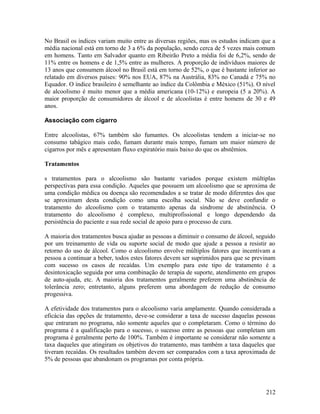 No Brasil os índices variam muito entre as diversas regiões, mas os estudos indicam que a
média nacional está em torno de 3 a 6% da população, sendo cerca de 5 vezes mais comum
em homens. Tanto em Salvador quanto em Ribeirão Preto a média foi de 6,2%, sendo de
11% entre os homens e de 1,5% entre as mulheres. A proporção de indivíduos maiores de
13 anos que consumem álcool no Brasil está em torno de 52%, o que é bastante inferior ao
relatado em diversos países: 90% nos EUA, 87% na Austrália, 83% no Canadá e 75% no
Equador. O índice brasileiro é semelhante ao índice da Colômbia e México (51%). O nível
de alcoolismo é muito menor que a média americana (10-12%) e europeia (5 a 20%). A
maior proporção de consumidores de álcool e de alcoolistas é entre homens de 30 e 49
anos.

Associação com cigarro

Entre alcoolistas, 67% também são fumantes. Os alcoolistas tendem a iniciar-se no
consumo tabágico mais cedo, fumam durante mais tempo, fumam um maior número de
cigarros por mês e apresentam fluxo expiratório mais baixo do que os abstêmios.

Tratamentos

s tratamentos para o alcoolismo são bastante variados porque existem múltiplas
perspectivas para essa condição. Aqueles que possuem um alcoolismo que se aproxima de
uma condição médica ou doença são recomendados a se tratar de modo diferentes dos que
se aproximam desta condição como uma escolha social. Não se deve confundir o
tratamento do alcoolismo com o tratamento apenas da síndrome de abstinência. O
tratamento do alcoolismo é complexo, multiprofissional e longo dependendo da
persistência do paciente e sua rede social de apoio para o processo de cura.

A maioria dos tratamentos busca ajudar as pessoas a diminuir o consumo de álcool, seguido
por um treinamento de vida ou suporte social de modo que ajude a pessoa a resistir ao
retorno do uso de álcool. Como o alcoolismo envolve múltiplos fatores que incentivam a
pessoa a continuar a beber, todos estes fatores devem ser suprimidos para que se previnam
com sucesso os casos de recaídas. Um exemplo para este tipo de tratamento é a
desintoxicação seguida por uma combinação de terapia de suporte, atendimento em grupos
de auto-ajuda, etc. A maioria dos tratamentos geralmente preferem uma abstinência de
tolerância zero; entretanto, alguns preferem uma abordagem de redução de consumo
progessiva.

A efetividade dos tratamentos para o alcoolismo varia amplamente. Quando considerada a
eficácia das opções de tratamento, deve-se considerar a taxa de sucesso daquelas pessoas
que entraram no programa, não somente aqueles que o completaram. Como o término do
programa é a qualificação para o sucesso, o sucesso entre as pessoas que completam um
programa é geralmente perto de 100%. Também é importante se considerar não somente a
taxa daqueles que atingiram os objetivos do tratamento, mas também a taxa daqueles que
tiveram recaídas. Os resultados também devem ser comparados com a taxa aproximada de
5% de pessoas que abandonam os programas por conta própria.




                                                                                     212
 