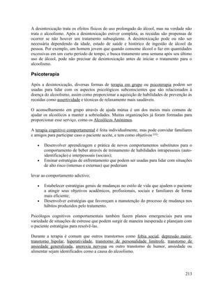 A desintoxicação trata os efeitos físicos do uso prolongado do álcool, mas na verdade não
trata o alcoolismo. Após a desintoxicação estiver completa, as recaídas são propensas de
ocorrer se não houver um tratamento subseqüente. A desintoxicação pode ou não ser
necessária dependendo da idade, estado de saúde e histórico de ingestão de álcool da
pessoa. Por exemplo, um homem jovem que quando consome álcool o faz em quantidades
excessivas em um curto período de tempo, e busca tratamento uma semana após seu último
uso de álcool, pode não precisar de desintoxicação antes de iniciar o tratamento para o
alcoolismo.

Psicoterapia

Após a desintoxicação, diversas formas de terapia em grupo ou psicoterapia podem ser
usadas para lidar com os aspectos psicológicos subconscientes que são relacionados à
doença do alcoolismo, assim como proporcionar a aquisição de habilidades de prevenção às
recaídas como assertividade e técnicas de relaxamento mais saudáveis.

O aconselhamento em grupo através de ajuda mútua é um dos meios mais comuns de
ajudar os alcoólicos a manter a sobriedades. Muitas organizações já foram formadas para
proporcionar esse serviço, como os Alcoólicos Anónimos.

A terapia cognitivo comportamental é feita individualmente, mas pode convidar familiares
e amigos para participar caso o paciente aceite, e tem como objetivos [11]:

   •   Desenvolver aprendizagem e prática de novos comportamentos substitutos para o
       comportamento de beber através de treinamento de habilidades intrapessoais (auto-
       identificação) e interpessoais (sociais);
   •   Ensinar estratégias de enfrentamento que podem ser usadas para lidar com situações
       de alto risco (internas e externas) que poderiam

levar ao comportamento adictivo;

   •   Estabelecer estratégias gerais de mudanças no estilo de vida que ajudem o paciente
       a atingir seus objetivos acadêmicos, profissionais, sociais e familiares de forma
       mais eficiente;
   •   Desenvolver estratégias que favoreçam a manutenção do processo de mudança nos
       hábitos produzidos pelo tratamento.

Psicólogos cognitivos comportamentais também fazem planos emergenciais para uma
variedade de situações de estresse que podem surgir de maneira inesperada e planejam com
o paciente estratégias para resolvê-las.

Durante a terapia é comum que outros transtornos como fobia social, depressão maior,
transtorno bipolar, hiperatividade, transtorno de personalidade limítrofe, transtorno de
ansiedade generalizada, anorexia nervosa ou outro transtorno de humor, ansiedade ou
alimentar sejam identificados como a causa do alcoolismo.




                                                                                     213
 