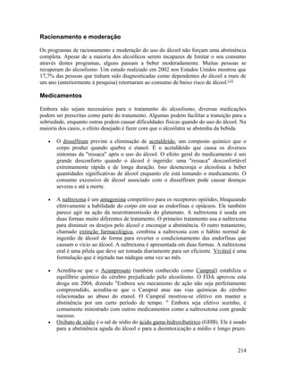 Racionamento e moderação

Os programas de racionamento e moderação do uso do álcool não forçam uma abstinência
completa. Apesar de a maioria dos alcoólicos serem incapazes de limitar o seu consumo
através destes programas, alguns passam a beber moderadamente. Muitas pessoas se
recuperam do alcoolismo. Um estudo realizado em 2002 nos Estados Unidos mostrou que
17,7% das pessoas que tinham sido diagnosticadas como dependentes do álcool a mais de
um ano (anteriormente à pesquisa) retornaram ao consumo de baixo risco de álcool.[12]

Medicamentos

Embora não sejam necessários para o tratamento do alcoolismo, diversas medicações
podem ser prescritas como parte do tratamento. Algumas podem facilitar a transição para a
sobriedade, enquanto outras podem causar dificuldades físicas quando do uso do álcool. Na
maioria dos casos, o efeito desejado é fazer com que o alcoólatra se abstenha da bebida.

   •   O dissulfiram previne a eliminação de acetaldeído, um composto químico que o
       corpo produz quando quebra o etanol. É o acetaldeído que causa os diversos
       sintomas da "ressaca" após o uso do álcool. O efeito geral do medicamento é um
       grande desconforto quando o álcool é ingerido: uma "ressaca" desconfortável
       extremamente rápida e de longa duração. Isso desencoraja o alcoolista a beber
       quantidades significativas de álcool enquanto ele está tomando o medicamento. O
       consumo excessivo de álcool associado com o dissulfiram pode causar doenças
       severas e até a morte.

   •   A naltrexona é um antagonista competitivo para os receptores opióides, bloqueando
       efetivamente a habilidade do corpo em usar as endorfinas e opiáceos. Ele também
       parece agir na ação da neurotransmissão do glutamato. A naltrexona é usada em
       duas formas muito diferentes de tratamento. O primeiro tratamento usa a naltrexona
       para diminuir os desejos pelo álcool e encorajar a abstinência. O outro tratamento,
       chamado extinção farmacológica, combina a naltrexona com o hábito normal de
       ingestão de álcool de forma para reverter o condicionamento das endorfinas que
       causam o vício ao álcool. A naltrexona é apresentada em duas formas. A naltrexona
       oral é uma pílula que deve ser tomada diariamente para ser eficiente. Vivitrol é uma
       formulação que é injetada nas nádegas uma vez ao mês.

   •   Acredita-se que o Acamprosato (também conhecido como Campral) estabiliza o
       equilíbrio químico do cérebro prejudicado pelo alcoolismo. O FDA aprovou esta
       droga em 2004, dizendo "Embora seu mecanismo de ação não seja perfeitamente
       compreendido, acredita-se que o Campral atue nas vias químicas do cérebro
       relacionadas ao abuso do etanol. O Campral mostrou-se efetivo em manter a
       abstinência por um curto período de tempo. " Embora seja efetivo sozinho, é
       comumente ministrado com outros medicamentos como a naltroxetona com grande
       sucesso.
   •   Oxibato de sódio é o sal de sódio do ácido gama-hidroxibutírico (GHB). Ele é usado
       para a abstinência aguda do álcool e para a desintoxicação a médio e longo prazo.


                                                                                       214
 