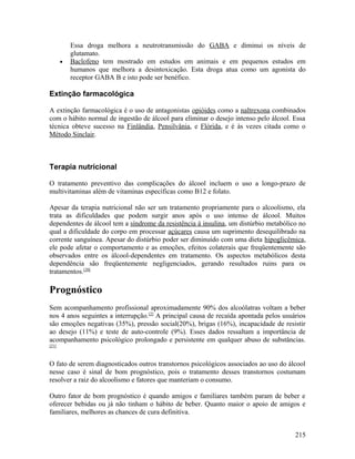 Essa droga melhora a neutrotransmissão do GABA e diminui os níveis de
           glutamato.
       •   Baclofeno tem mostrado em estudos em animais e em pequenos estudos em
           humanos que melhora a desintoxicação. Esta droga atua como um agonista do
           receptor GABA B e isto pode ser benéfico.

Extinção farmacológica

A extinção farmacológica é o uso de antagonistas opióides como a naltrexona combinados
com o hábito normal de ingestão de álcool para eliminar o desejo intenso pelo álcool. Essa
técnica obteve sucesso na Finlândia, Pensilvânia, e Flórida, e é às vezes citada como o
Método Sinclair.



Terapia nutricional

O tratamento preventivo das complicações do álcool incluem o uso a longo-prazo de
multivitaminas além de vitaminas específicas como B12 e folato.

Apesar da terapia nutricional não ser um tratamento propriamente para o alcoolismo, ela
trata as dificuldades que podem surgir anos após o uso intenso de álcool. Muitos
dependentes de álcool tem a síndrome da resistência à insulina, um distúrbio metabólico no
qual a dificuldade do corpo em processar açúcares causa um suprimento desequilibrado na
corrente sanguínea. Apesar do distúrbio poder ser diminuído com uma dieta hipoglicêmica,
ele pode afetar o comportamento e as emoções, efeitos colaterais que freqüentemente são
observados entre os álcool-dependentes em tratamento. Os aspectos metabólicos desta
dependência são freqüentemente negligenciados, gerando resultados ruins para os
tratamentos.[20]

Prognóstico
Sem acompanhamento profissional aproximadamente 90% dos alcoólatras voltam a beber
nos 4 anos seguintes a interrupção.[2] A principal causa de recaída apontada pelos usuários
são emoções negativas (35%), pressão social(20%), brigas (16%), incapacidade de resistir
ao desejo (11%) e teste de auto-controle (9%). Esses dados ressaltam a importância de
acompanhamento psicológico prolongado e persistente em qualquer abuso de substâncias.
[21]



O fato de serem diagnosticados outros transtornos psicológicos associados ao uso do álcool
nesse caso é sinal de bom prognóstico, pois o tratamento desses transtornos costumam
resolver a raiz do alcoolismo e fatores que manteriam o consumo.

Outro fator de bom prognóstico é quando amigos e familiares também param de beber e
oferecer bebidas ou já não tinham o hábito de beber. Quanto maior o apoio de amigos e
familiares, melhores as chances de cura definitiva.


                                                                                       215
 