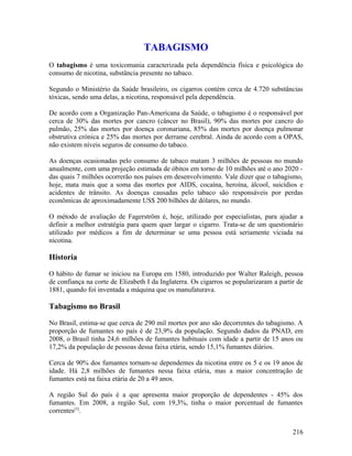 TABAGISMO
O tabagismo é uma toxicomania caracterizada pela dependência física e psicológica do
consumo de nicotina, substância presente no tabaco.

Segundo o Ministério da Saúde brasileiro, os cigarros contém cerca de 4.720 substâncias
tóxicas, sendo uma delas, a nicotina, responsável pela dependência.

De acordo com a Organização Pan-Americana da Saúde, o tabagismo é o responsável por
cerca de 30% das mortes por cancro (câncer no Brasil), 90% das mortes por cancro do
pulmão, 25% das mortes por doença coronariana, 85% das mortes por doença pulmonar
obstrutiva crónica e 25% das mortes por derrame cerebral. Ainda de acordo com a OPAS,
não existem níveis seguros de consumo do tabaco.

As doenças ocasionadas pelo consumo de tabaco matam 3 milhões de pessoas no mundo
anualmente, com uma projeção estimada de óbitos em torno de 10 milhões até o ano 2020 -
das quais 7 milhões ocorrerão nos países em desenvolvimento. Vale dizer que o tabagismo,
hoje, mata mais que a soma das mortes por AIDS, cocaína, heroína, álcool, suicídios e
acidentes de trânsito. As doenças causadas pelo tabaco são responsáveis por perdas
econômicas de aproximadamente US$ 200 bilhões de dólares, no mundo.

O método de avaliação de Fagerström é, hoje, utilizado por especialistas, para ajudar a
definir a melhor estratégia para quem quer largar o cigarro. Trata-se de um questionário
utilizado por médicos a fim de determinar se uma pessoa está seriamente viciada na
nicotina.

Historia

O hábito de fumar se iniciou na Europa em 1580, introduzido por Walter Raleigh, pessoa
de confiança na corte de Elizabeth I da Inglaterra. Os cigarros se popularizaram a partir de
1881, quando foi inventada a máquina que os manufaturava.

Tabagismo no Brasil

No Brasil, estima-se que cerca de 290 mil mortes por ano são decorrentes do tabagismo. A
proporção de fumantes no país é de 23,9% da população. Segundo dados da PNAD, em
2008, o Brasil tinha 24,6 milhões de fumantes habituais com idade a partir de 15 anos ou
17,2% da população de pessoas dessa faixa etária, sendo 15,1% fumantes diários.

Cerca de 90% dos fumantes tornam-se dependentes da nicotina entre os 5 e os 19 anos de
idade. Há 2,8 milhões de fumantes nessa faixa etária, mas a maior concentração de
fumantes está na faixa etária de 20 a 49 anos.

A região Sul do país é a que apresenta maior proporção de dependentes - 45% dos
fumantes. Em 2008, a região Sul, com 19,3%, tinha o maior porcentual de fumantes
correntes[3].


                                                                                        216
 