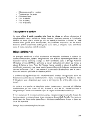 •   Odores nos membros e vestes;
   •   Trombose nas vias aeras;
   •   Odores capilares;
   •   Falta de apetite;
   •   Falta de olfato;
   •   Falta de paladar;



Tabagismo e saúde
Os maus efeitos à saúde causados pelo fumo de tabaco se referem diretamente à
tabagismo assim como à inalação de fumaça ambiente (tabagismo passivo). A Organização
Mundial de Saúde (OMS) estima que 16% da população brasileira é fumante. A OMS
também estima que em países desenvolvidos, 26% das mortes masculinas e 9% das mortes
femininas podem ser atribuídas ao tabagismo. Desta forma, o tabagismo é uma importante
causa de morte prematura em todo o mundo.

Riscos primários
Os principais maleficios à saúde relacionados ao tabagismo referem-se às doenças do
sistema cardiovascular, sendo o tabagismo um fator de risco importante para infarto do
miocárdio (ataque cardíaco), doenças do trato respiratório como a Doença Pulmonar
Obstrutiva Crônica (DPOC) e enfisema, e câncer, particularmente câncer de pulmão e
câncer de laringe e boca. Antes da Primeira Guerra Mundial, o câncer de pulmão era
considerado uma doença rara, a qual a maioria dos médicos poderia jamais ver durante sua
carreira profissional. Com o crescimento da popularidade do tabagismo após a guerra,
houve um aumento epidêmico de câncer de pulmão.

A incidência de impotência sexual é aproximadamente oitenta e cinco por cento maior em
fumantes masculinos do que em não fumantes e é uma causa importante de disfunção erétil.
O tabagismo leva à impotência por causar o estreitamento das artérias (do pênis e do
corpo).

As doenças relacionadas ao tabagismo matam quatrocentos e quarenta mil cidadãos
estadunidenses por ano e cerca de mil, duzentos e cinco por dia, fazendo com que o
tabagismo seja a maior causa de morte capaz de ser prevenida nos Estados Unidos.

O risco aumentado da pessoa em contrair doenças é diretamente proporcional à duração do
tempo em que a pessoa continua a fumar assim como à quantidade fumada. Entretanto, se
alguém para de fumar, então estas chances diminuem gradualmente já que os danos ao
corpo são reparados.

Doenças associadas ao tabagismo incluem:




                                                                                    218
 