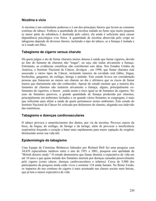Nicotina e vício

A nicotina é um estimulante poderoso e é um dos principais fatores que levam ao consumo
contínuo de tabaco. Embora a quantidade de nicotina inalada no fumo seja muito pequena
(a maior parte da substância é destruída pelo calor), ela ainda é suficiente para causar
dependência psicológica e/ou física. A quantidade de nicotina absorvida pelo corpo no
tabagismo depende de diversos fatores, incluindo o tipo do tabaco, se a fumaça é inalada e
se é usado um filtro.

Tabagismo de cigarro versus charuto

Há quem julgue o ato de fumar charutos menos danoso à saúde que fumar cigarros, devido
ao fato do fumante de charutos não "tragar", ou seja, não inalar ativamente a fumaça.
Entretanto, as evidências científicas não corroboram esta ideia. Nos Estados Unidos da
América, o Instituto Nacional do Câncer, divulgou , em 1998, que fumar charutos está
associado a vários tipos de Câncer, incluindo tumores da cavidade oral (lábio, língua,
bochechas, garganta), do esôfago, laringe e pulmão. Este estudo levava em consideração
pessoas que fumavam ao menos um charuto ao dia e afirmava que os riscos de fumar
menos que diariamente não são conhecidos. Apesar do estudo mostrar que a maioria dos
fumantes de charutos não inalarem ativamente a fumaça, alguns, principalmente ex-
fumantes de cigarrros, o fazem ,sendo assim o risco igual ao de fumantes de cigarros. No
caso de fumantes passivos, a grande quantidade de fumaça produzida por charutos,
principalmente em ambientes fechados e ou quando vários fumantes se congregam, é mais
que suficiente para afetar a saúde de quem permanecer nestes ambientes. Este estudo do
Instituto Nacional do Câncer foi criticado por defensores do charuto, alegando uso indevido
das estatísticas.

Tabagismo e doenças cardiovasculares

O tabaco provoca o amarelecimento dos dentes, por via da nicotina. Provoca cancro da
boca, da língua, do esôfago, da faringe e da laringe, além de provocar a insuficiência
respiratória forçando o coração a bater mais rapidamente para maior captação de oxigênio
diminuindo assim sua vida útil.

Epidemiologia do tabagismo

Uma Equipe de Cientistas Britânicos liderados por Richard Doll fez uma pesquisa com
34,439 especialistas médicos entre o ano de 1951 e 2001, pesquisa esta apelidada de
"British doctors study." O estudo demonstrou que fumar diminui a expectativa de vida em
até 10 anos e que quase metade dos fumantes morrem por doenças causadas possivelmente
pelo cigarro (como câncer, doenças cardiovasculares e infartos). Cerca de 5,900 dos
participantes da pesquisa ainda estão vivos e somente 134 ainda fumam. No Reino Unido,
os impactos do uso contínuo do cigarro é mais acentuado nas classes sociais mais baixas,
que já tem a menor expectativa de vida.




                                                                                       220
 