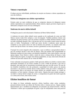 Tabaco e reprodução

O tabaco provoca infertilidade, problemas de erecção nos homens e aborto espontâneo no
caso das mulheres.

Efeitos do tabagismo nas células espermáticas

Existem cada vez mais evidências de que os compostos danosos do tabagismo matam
células espermáticas (os espermatozóides). Desta maneira, alguns governos exigem que os
fabricantes coloquem avisos em suas embalagens.

Síndrome da morte súbita infantil

O tabagismo passivo está relacionado à Síndrome da Morte Súbita Infantil.

A síndrome da morte súbita infantil ocorre quando na há explicação de como um bebê
faleceu mesmo tendo feito autópsia e com investigação. Também podemos chamar esta
síndrome de morte de berço, pois ela acontece enquanto os bebês dormem durante a noite
ou estão cochilando durante o dia, e ela que por sua vez vem sendo a maior causa de mortes
entre os bebês. Normalmente o bebê que morre devido à síndrome morre antes de
completar os seus quatro meses de vida ou durante esse período e as estações onde mais
ocorre este tipo de morte é no outono, inverno e geralmente no início da primavera.

O porquê isto ocorre ninguém sabe exatamente, o que os médicos e pesquisadores dizem é
que isto acontece devido a uma série de fatores, entre elas podem estar irregularidade no
batimento cardíaco de uma criança, um distúrbio metabólico, entre outros fatores, esses são
apenas alguns. Esses fatores e ainda o modo de como a criança dorme de bruços e inala
muita fumaça de cigarro, ou pegar uma doença respiratória, ou seja, inala muito dióxido de
carbono ela tem mais chances de ser vitima da SMSI.

Como realizadas em pesquisas quando o bebê apresenta defeito no cérebro a maioria deles
apresentam anomalias no seu tronco cerebral, às vezes o bebê até percebe o que está se
passando, mas pode não ter mecanismos de proteção para que isso não ocorra. No caso de
um distúrbio metabólico eles não produzem a quantidade de ácidos graxos da maneira
necessária e um possível acumulo desses ácidos poderia evitar que ocorra a síndrome. O
favorecimento disto se dá através da criança dormir em colchões macios, se o bebê for
prematuro, se ficar exposto a fumaças, entre outros. Alguma dica para sempre proteger o
seu bebê é o deixar dormir sempre de costas e a temperatura do quarto não muito aquecida
se o clima estiver bom, entre muitas outras.

Efeitos benéficos de fumar
Ao tabaco já foram atribuídos possíveis efeitos benéficos sobre certas condições,
presumivelmente devido aos efeitos da Nicotina sobre o sistema nervoso. Alguns estudos
demonstraram que a incidência de tabagismo em pacientes que desenvolveram o Mal de
Alzheimer é menor que na população em geral, o que foi interpretado como uma possível


                                                                                       221
 