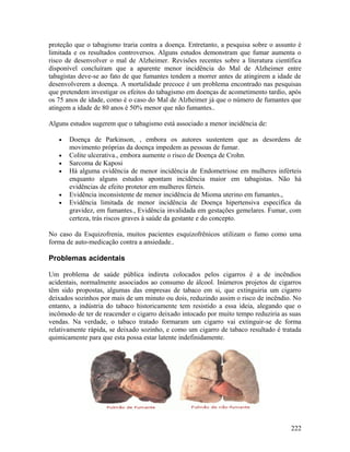 proteção que o tabagismo traria contra a doença. Entretanto, a pesquisa sobre o assunto é
limitada e os resultados controversos. Alguns estudos demonstram que fumar aumenta o
risco de desenvolver o mal de Alzheimer. Revisões recentes sobre a literatura científica
disponível concluíram que a aparente menor incidência do Mal de Alzheimer entre
tabagistas deve-se ao fato de que fumantes tendem a morrer antes de atingirem a idade de
desenvolverem a doença. A mortalidade precoce é um problema encontrado nas pesquisas
que pretendem investigar os efeitos do tabagismo em doenças de acometimento tardio, após
os 75 anos de idade, como é o caso do Mal de Alzheimer já que o número de fumantes que
atingem a idade de 80 anos é 50% menor que não fumantes..

Alguns estudos sugerem que o tabagismo está associado a menor incidência de:

   •   Doença de Parkinson, , embora os autores sustentem que as desordens de
       movimento próprias da doença impedem as pessoas de fumar.
   •   Colite ulcerativa., embora aumente o risco de Doença de Crohn.
   •   Sarcoma de Kaposi
   •   Há alguma evidência de menor incidência de Endometriose em mulheres inférteis
       enquanto alguns estudos apontam incidência maior em tabagistas. Não há
       evidências de efeito protetor em mulheres férteis.
   •   Evidência inconsistente de menor incidência de Mioma uterino em fumantes.,
   •   Evidência limitada de menor incidência de Doença hipertensiva específica da
       gravidez, em fumantes., Evidência invalidada em gestações gemelares. Fumar, com
       certeza, trás riscos graves à saúde da gestante e do concepto.

No caso da Esquizofrenia, muitos pacientes esquizofrênicos utilizam o fumo como uma
forma de auto-medicação contra a ansiedade..

Problemas acidentais

Um problema de saúde pública indireta colocados pelos cigarros é a de incêndios
acidentais, normalmente associados ao consumo de álcool. Inúmeros projetos de cigarros
têm sido propostas, algumas das empresas de tabaco em si, que extinguiria um cigarro
deixados sozinhos por mais de um minuto ou dois, reduzindo assim o risco de incêndio. No
entanto, a indústria do tabaco historicamente tem resistido a essa ideia, alegando que o
incômodo de ter de reacender o cigarro deixado intocado por muito tempo reduziria as suas
vendas. Na verdade, o tabaco tratado formaram um cigarro vai extinguir-se de forma
relativamente rápida, se deixado sozinho, e como um cigarro de tabaco resultado é tratada
quimicamente para que esta possa estar latente indefinidamente.




                                                                                     222
 