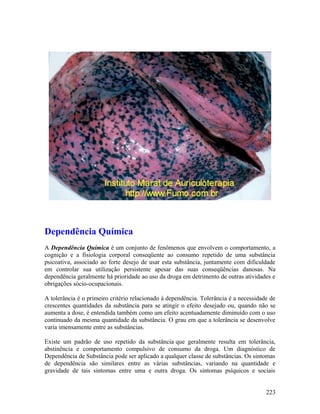 Dependência Química
A Dependência Química é um conjunto de fenômenos que envolvem o comportamento, a
cognição e a fisiologia corporal conseqüente ao consumo repetido de uma substância
psicoativa, associado ao forte desejo de usar esta substância, juntamente com dificuldade
em controlar sua utilização persistente apesar das suas conseqüências danosas. Na
dependência geralmente há prioridade ao uso da droga em detrimento de outras atividades e
obrigações sócio-ocupacionais.

A tolerância é o primeiro critério relacionado à dependência. Tolerância é a necessidade de
crescentes quantidades da substância para se atingir o efeito desejado ou, quando não se
aumenta a dose, é entendida também como um efeito acentuadamente diminuído com o uso
continuado da mesma quantidade da substância. O grau em que a tolerância se desenvolve
varia imensamente entre as substâncias.

Existe um padrão de uso repetido da substância que geralmente resulta em tolerância,
abstinência e comportamento compulsivo de consumo da droga. Um diagnóstico de
Dependência de Substância pode ser aplicado a qualquer classe de substâncias. Os sintomas
de dependência são similares entre as várias substâncias, variando na quantidade e
gravidade de tais sintomas entre uma e outra droga. Os sintomas psíquicos e sociais


                                                                                       223
 