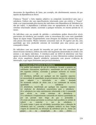 decorrentes da dependência do fumo, por exemplo, são absolutamente menores do que
aqueles da dependência ao álcool.

Chama-se "fissura" o forte impulso subjetivo ou compulsão incontrolável para usar a
substância. Embora não seja especificamente relacionada como um critério, a “fissura”
tende a ser experimentada pela maioria dos indivíduos com Dependência de Substância (se
não por todos). A dependência é definida como um agrupamento de três ou mais dos
sintomas relacionados adiante, ocorrendo a qualquer momento, no mesmo período de 12
meses.

Os indivíduos com uso pesado de opióides e estimulantes podem desenvolver níveis
gravíssimos de tolerância, por exemplo, como se necessitasse dez vezes mais quantidade
depois de algum tempo. Freqüentemente essas dosagens da tolerância seriam letais para
uma pessoa não-usuária. Muitos fumantes consomem mais de 20 cigarros por dia, uma
quantidade que teria produzido sintomas de toxicidade para uma pessoa que está
começando a fumar.

Os indivíduos com uso pesado de maconha em geral não têm consciência de que
desenvolveram tolerância, embora esta tenha sido largamente demonstrada em estudos com
animais e em alguns indivíduos. A tolerância pode ser difícil de determinar com base
apenas na estória oferecida pela pessoa, porém, os testes laboratoriais acabam mostrando
altos níveis sangüíneos daquela substância, juntamente com poucas evidências de
intoxicação, o que sugere fortemente uma provável tolerância.

          Critérios para Dependência de Substância
         Um padrão mal-adaptado de uso de substância, levando a prejuízo ou
         sofrimento clinicamente significativo, manifestado por três (ou mais)
         dos seguintes critérios, ocorrendo a qualquer momento no mesmo
         período                de              12              meses:
         (1) tolerância, definida por qualquer um dos seguintes aspectos:
         (a) necessidade de quantidades progressivamente maiores da substância
         para      adquirir      a      intoxicação     ou      efeito     desejado
         (b) acentuada redução do efeito com o uso continuado da mesma
         quantidade                   de                 substância
         (2) abstinência, manifestada por qualquer dos seguintes aspectos:
         (a) síndrome de abstinência característica para a substância
         (b) a substância (ou outra estreitamente relacionada a ela) é consumida
         para     aliviar     ou     evitar     sintomas     de     abstinência
         (3) a substância é freqüentemente consumida em maiores quantidades ou
         por um período mais longo do que o pretendido
         (4) existe um desejo persistente ou esforços mal-sucedidos no sentido de
         reduzir      ou       controlar     o      uso     da      substância
         (5) muito tempo é gasto em atividades necessárias para a obtenção da
         substância (por ex., consultas a múltiplos médicos ou fazer longas
         viagens de automóvel), na utilização da substância (por ex., fumar em
         grupo)      ou       na      recuperação      de     seus      efeitos



                                                                                      224
 