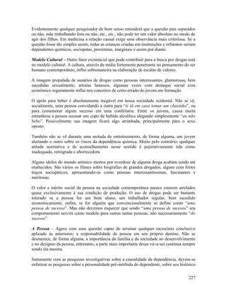 Evidentemente qualquer pesquisador de bom senso entenderá que a questão pais separados
ou não, mãe trabalhando fora ou não, etc., etc., não pode ter um valor absoluto no modo de
agir dos filhos. Em medicina a relação causal exige uma observância mais criteriosa. Se a
questão fosse tão simples assim, todas as crianças criadas em instituições e orfanatos seriam
dependentes químicos, sociopatas, prostitutas, marginais e assim por diante.

Modelo Cultural – Outro fator existencial que pode contribuir para a busca por drogas está
no modelo cultural. A cultura, através da mídia fortemente penetrante no pensamento do ser
humano contemporâneo, influi sobremaneira na elaboração de escalas de valores.

A imagem propalada de usuários de drogas como pessoas interessantes, glamorosas, bem
sucedidas sexualmente, artistas famosos, algumas vezes com destaque social e/ou
econômico seguramente influi nos conceitos de certo-errado do jovem em formação.

O apelo para beber é absolutamente inegável em nossa sociedade ocidental. Não se vê,
socialmente, uma pessoa convidando a outra para “ir lá em casa tomar um chazinho”, ou
para comemorar algum sucesso em uma confeitaria. Entre os jovens, causa muita
estranheza a pessoa recusar um copo de bebida alcoólica alegando simplesmente “eu não
bebo”. Possivelmente sua imagem ficará algo arranhada, principalmente para o sexo
oposto.

Também não se vê durante uma noitada de entretenimento, de forma alguma, um jovem
alertando o outro sobre os riscos da dependência química. Muito pelo contrário; qualquer
atitude normativa e de aconselhamento nesse sentido é pejorativamente tida como
inadequada, retrógrada e aborrecedora.

Alguns ídolos do mundo artístico mortos por overdose de alguma droga acabam sendo até
enaltecidos. São vários os filmes sobre biografias de grandes drogados, alguns com fortes
traços sociopáticos, apresentando-os como pessoas interessantíssimas, fascinantes e
meritosas.

O valor e mérito social da pessoa na sociedade contemporânea parece estarem atrelados
quase exclusivamente à sua condição de produção. O uso de drogas pode ser bastante
tolerado se a pessoa for um bom aluno, um trabalhador regular, bem sucedido
economicamente, enfim, se for alguém que convencionalmente se define como “uma
pessoa de sucesso”. Mas não devemos esquecer que sendo “uma pessoa de sucesso” seu
comportamento servirá como modelo para outras tantas pessoas, não necessariamente “de
sucesso”.

A Pessoa – Agora vem uma questão capaz de arruinar qualquer raciocínio conclusivo
aplicado às anteriores; a responsabilidade da pessoa em seu próprio destino. Não se
desmerece, de forma alguma, a importância da família e da sociedade no desenvolvimento
e no desígnio da pessoa, entretanto, a parte mais importante desse vir-a-ser continua sempre
sendo ela mesma.

Juntamente com as pesquisas investigativas sobre a causalidade da dependência, devem-se
enfatizar as pesquisas sobre a personalidade pré-mórbida do dependente, sobre seu histórico

                                                                                         227
 