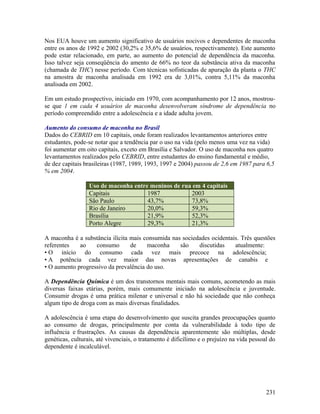Nos EUA houve um aumento significativo de usuários nocivos e dependentes de maconha
entre os anos de 1992 e 2002 (30,2% e 35,6% de usuários, respectivamente). Este aumento
pode estar relacionado, em parte, ao aumento do potencial de dependência da maconha.
Isso talvez seja conseqüência do amento de 66% no teor da substância ativa da maconha
(chamada de THC) nesse período. Com técnicas sofisticadas de apuração da planta o THC
na amostra de maconha analisada em 1992 era de 3,01%, contra 5,11% da maconha
analisada em 2002.

Em um estudo prospectivo, iniciado em 1970, com acompanhamento por 12 anos, mostrou-
se que 1 em cada 4 usuários de maconha desenvolveram síndrome de dependência no
período compreendido entre a adolescência e a idade adulta jovem.

Aumento do consumo de maconha no Brasil
Dados do CEBRID em 10 capitais, onde foram realizados levantamentos anteriores entre
estudantes, pode-se notar que a tendência par o uso na vida (pelo menos uma vez na vida)
foi aumentar em oito capitais, exceto em Brasília e Salvador. O uso de maconha nos quatro
levantamentos realizados pelo CEBRID, entre estudantes do ensino fundamental e médio,
de dez capitais brasileiras (1987, 1989, 1993, 1997 e 2004) passou de 2,6 em 1987 para 6,5
% em 2004.

                  Uso de maconha entre meninos de rua em 4 capitais
                  Capitais            1987            2003
                  São Paulo           43,7%           73,8%
                  Rio de Janeiro      20,0%           59,3%
                  Brasília            21,9%           52,3%
                  Porto Alegre        29,3%           21,3%

A maconha é a substância ilícita mais consumida nas sociedades ocidentais. Três questões
referentes   ao    consumo       de    maconha     são    discutidas    atualmente:
• O início do consumo cada vez mais precoce na adolescência;
• A potência cada vez maior das novas apresentações de canabis e
• O aumento progressivo da prevalência do uso.

A Dependência Química é um dos transtornos mentais mais comuns, acometendo as mais
diversas faixas etárias, porém, mais comumente iniciado na adolescência e juventude.
Consumir drogas é uma prática milenar e universal e não há sociedade que não conheça
algum tipo de droga com as mais diversas finalidades.

A adolescência é uma etapa do desenvolvimento que suscita grandes preocupações quanto
ao consumo de drogas, principalmente por conta da vulnerabilidade à todo tipo de
influência e frustrações. As causas da dependência aparentemente são múltiplas, desde
genéticas, culturais, até vivenciais, o tratamento é dificílimo e o prejuízo na vida pessoal do
dependente é incalculável.




                                                                                           231
 