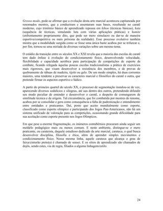 Grosso modo, pode-se afirmar que a evolução desta arte marcial aconteceu capitaneada por
renomados mestres, que a conduziram e assentaram suas bases, resultando no caratê
moderno, cujo trinômio básico de aprendizado repousa em kihon (técnicas básicas), kata
(sequência de técnicas, simulando luta com várias aplicações práticas) e kumite
(enfrentamento propriamente dito, que pode ser mero simulacro ou dar-se de maneira
esportiva/competitiva ou mais próxima da realidade). Esse processo evolutivo também
mostra que a modalidade surgida como se fosse uma única haste acabou por se trifurcar e,
por fim, tornou-se uma miríade de diversas variações sobre um mesmo tema.

O estádio da transição entre os séculos XX e XXI revela que a maioria das escolas de caratê
tem dado ênfase à evolução do condicionamento físico, desenvolvendo velocidade,
flexibilidade e capacidade aeróbica para participação de competições de esporte de
combate, ficando relegada àquelas poucas escolas tradicionalistas a prática de exercícios
mais rigorosos, que visam desenvolver a resistência dos membros, e de provas de
quebramento de tábuas de madeira, tijolo ou gelo. De um modo simples, há duas correntes
maiores, uma tendente a preservar os caracteres marcial e filosófico do caratê e outra, que
pretende firmar os aspectos esportivo e lúdico.

A partir do primeiro quartel do século XX, o processo de segmentação instalou-se de vez,
aparecendo diversos sodalícios e silogeus, até uus dentro dos outros, pretendendo difundir
seu modo peculiar de entender e desenvolver o caratê, a despeito de comungarem de
similitude técnica e de origem. Tal circunstância, que foi combatida por mestres de renome,
acabou por se consolidar e gera como consequência a falta de padronização e entendimento
entre entidades e praticantes. Daí, posto que aceito mundialmente como esporte,
classificado como esporte olímpico e participando dos Jogos Pan-Americanos, não há um
sistema unificado de valoração para as competições, ocasionando grande dificuldade para
sua aceitação como esporte presente nos Jogos Olímpicos.

Em que pese a enorme fragmentação, os inúmeros contubérnios procuram ainda seguir um
moldelo pedagógico mais ou menos comum. E neste ambiente, distingue-se o mero
praticante, ou carateista, daquele estudioso dedicado da arte marcial, carateca, o qual busca
desenvolver disciplina, filosofia e ética, além de aprender simples movimentos e
condicionamento físico. Nessa mesma linha, aquele carateca que alcança o grau de
faixa/cinturão preto(a) é chamado de sensei. E os sítios de aprendizado são chamados de
dojôs, sendo estes, via de regra, filiados a alguma linhagem/estilo.




                                                                                          24
 