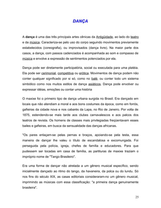 DANÇA


A dança é uma das três principais artes cênicas da Antigüidade, ao lado do teatro
e da música. Caracteriza-se pelo uso do corpo seguindo movimentos previamente
estabelecidos (coreografia), ou improvisados (dança livre). Na maior parte dos
casos, a dança, com passos cadenciados é acompanhada ao som e compasso de
música e envolve a expressão de sentimentos potenciados por ela.

Dança pode ser diretamente participatória, social ou executada para uma platéia.
Ela pode ser cerimonial, competitiva ou erótica. Movimentos de dança podem não
conter qualquer significado por si só, como no balé, ou conter todo um sistema
simbólico como nos muitos estilos de dança asiáticos. Dança pode envolver ou
expressar idéias, emoções ou contar uma história

O maxixe foi o primeiro tipo de dança urbana surgida no Brasil. Era dançado em
locais que não atendiam a moral e aos bons costumes da época, como em forrós,
gafieiras da cidade nova e nos cabarés da Lapa, no Rio de Janeiro. Por volta de
1875, estendendo-se mais tarde aos clubes carnavalescos e aos palcos dos
teatros de revista. Os homens de classes mais privilegiadas freqüentavam esses
bailes e gafieiras, em busca da sensualidade das danças africanas.

"Os pares enlaçam-se pelas pernas e braços, apoiando-se pela testa, essa
maneira de dançar lhe valeu o título de escandalosa e excomungada. Foi
perseguida pela polícia, igreja, chefes de família e educadores. Para que
pudessem ser tocadas em casa de família, as partituras de maxixe traziam o
impróprio nome de "Tango Brasileiro".

Era uma forma de dançar não atrelada a um gênero musical específico, sendo
inicialmente dançado ao ritmo do tango, da havaneira, da polca ou do lundu. Só
nos fins do século XIX, as casas editoriais consideraram-no um gênero musical,
imprimindo as músicas com essa classificação: "a primeira dança genuinamente
brasileira".


                                                                              25
 