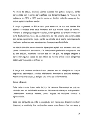 No início do século, alcançou grande sucesso nos palcos europeus, sendo
apresentada com requintes coreográficos pelo dançarino Duque, na França e na
Inglaterra, em 1914 e 1922, quando entrou em declínio cedendo espaço ao fox-
trote e posteriormente ao samba.

A dança originou-se na África como parte essencial da vida nas aldeias. Ela
acentua a unidade entre seus membros. Em sua maioria, todos os homens,
mulheres e crianças participam da dança, batem palmas ou formam círculos em
torno dos bailarinos. Todos os acontecimento da vida africana são comemorados
com dança, nascimento, morte, plantio ou colheita; ela é aparte mais importante
das festas realizadas para agradecer aos deuses,uma colheita farta.

As danças africanas variam muito de região para região, mas a maioria delas tem
certas caracteristicas em comum. Os participamtes geralmente dançam em filas
ou em círculos, raramente dançam sós ou em par. As danças chegam a
apresentar algumas veses até seis ritmos ao mesmo tempo e seus dançarinos
podem usar máscaras ou enfeitar-se.




A dança está presente no dia-a-dia das pessoas, seja no vilarejo ou no bosque
sagrado ou das florestas. A dança interrompe a monotonia e estrutura do tempo.
Assim como uma canção, a dança é uma forma de contar histórias.

Dança e Esporte

Pular deitar e rolar fazem parte do jogo da capoeira. Não escapa se quer um
músculo sem ser trabalhado ao ritmo do berimbau do atabaque e do pandeiro.
Desenvolvem aspectos motores, passa noções de disciplina canaliza a
agressividade.

Esse jogo conquista pai, mãe e a garotada: tem música que brasileiro nenhum
dispensa; a seqüência dos movimentos parece uma dança e faz bem para a



                                                                             26
 